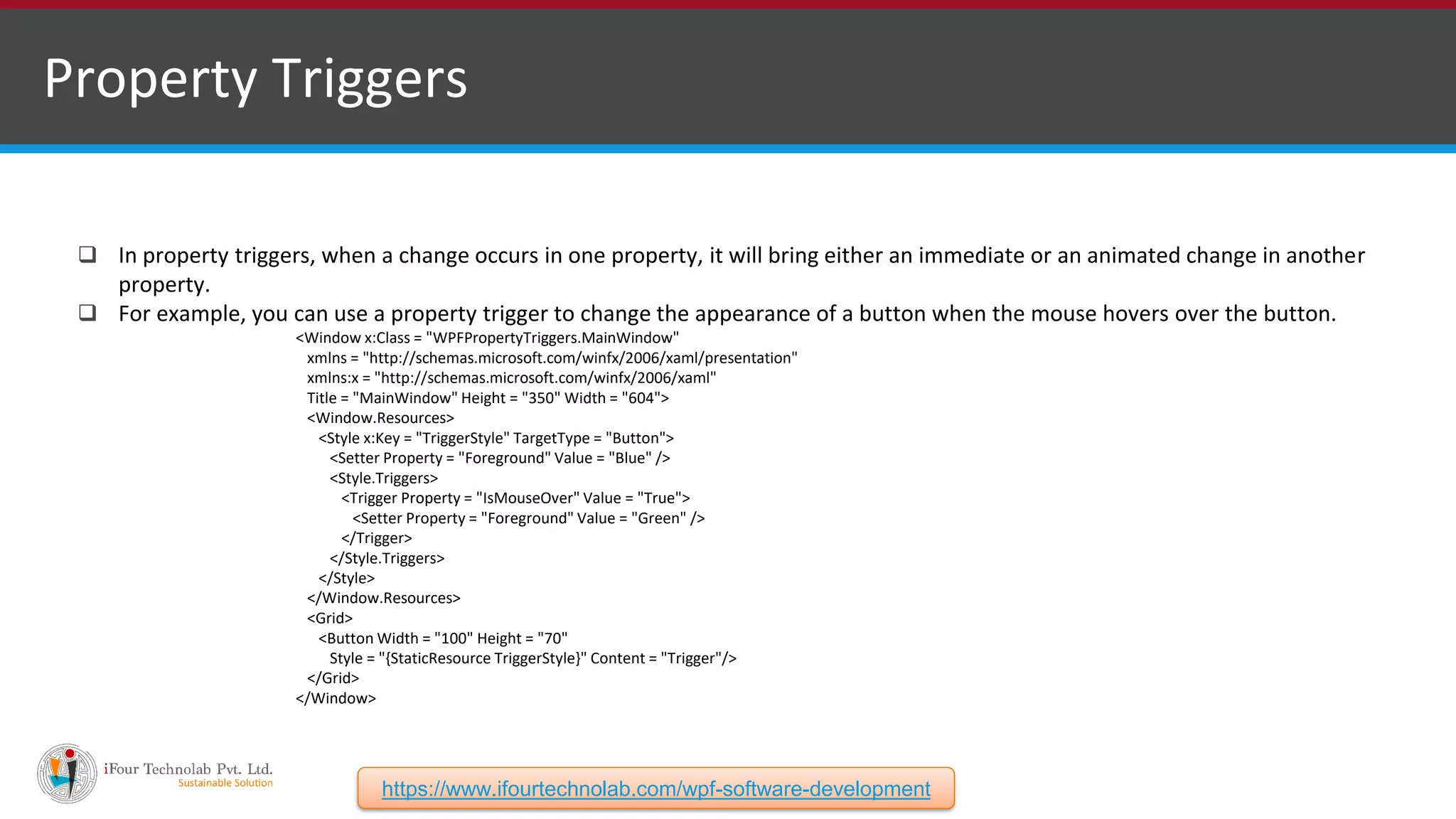 Property Triggers  In property triggers, when a change occurs in one property, it will bring either an immediate or an animated change in another property.  For example, you can use a property trigger to change the appearance of a button when the mouse hovers over the button. <Window x:Class = "WPFPropertyTriggers.MainWindow" xmlns = "http://schemas.microsoft.com/winfx/2006/xaml/presentation" xmlns:x = "http://schemas.microsoft.com/winfx/2006/xaml" Title = "MainWindow" Height = "350" Width = "604"> <Window.Resources> <Style x:Key = "TriggerStyle" TargetType = "Button"> <Setter Property = "Foreground" Value = "Blue" /> <Style.Triggers> <Trigger Property = "IsMouseOver" Value = "True"> <Setter Property = "Foreground" Value = "Green" /> </Trigger> </Style.Triggers> </Style> </Window.Resources> <Grid> <Button Width = "100" Height = "70" Style = "{StaticResource TriggerStyle}" Content = "Trigger"/> </Grid> </Window> https://www.ifourtechnolab.com/wpf-software-development 