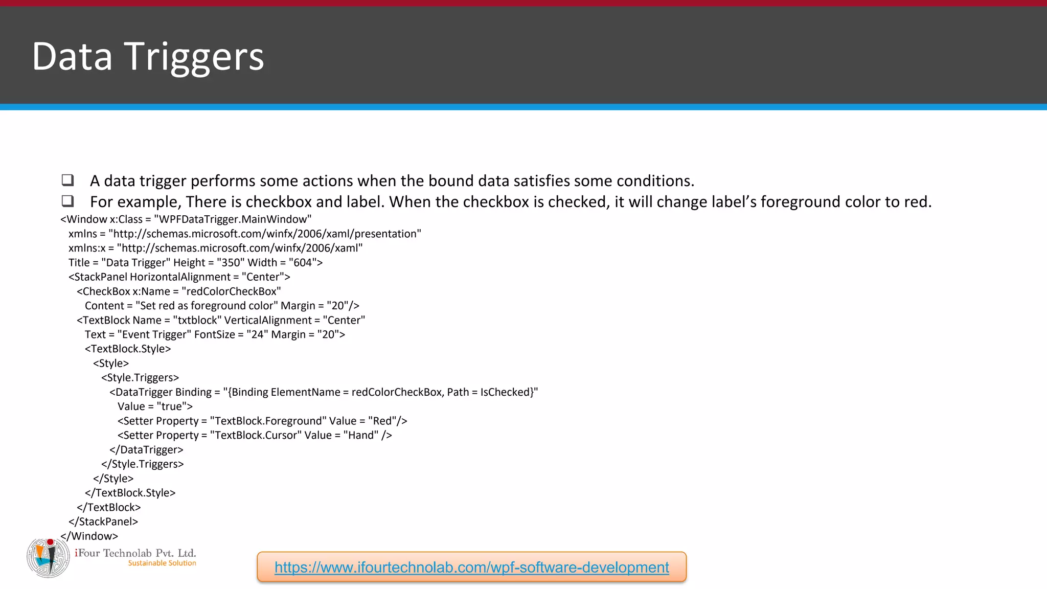 Data Triggers  A data trigger performs some actions when the bound data satisfies some conditions.  For example, There is checkbox and label. When the checkbox is checked, it will change label’s foreground color to red. <Window x:Class = "WPFDataTrigger.MainWindow" xmlns = "http://schemas.microsoft.com/winfx/2006/xaml/presentation" xmlns:x = "http://schemas.microsoft.com/winfx/2006/xaml" Title = "Data Trigger" Height = "350" Width = "604"> <StackPanel HorizontalAlignment = "Center"> <CheckBox x:Name = "redColorCheckBox" Content = "Set red as foreground color" Margin = "20"/> <TextBlock Name = "txtblock" VerticalAlignment = "Center" Text = "Event Trigger" FontSize = "24" Margin = "20"> <TextBlock.Style> <Style> <Style.Triggers> <DataTrigger Binding = "{Binding ElementName = redColorCheckBox, Path = IsChecked}" Value = "true"> <Setter Property = "TextBlock.Foreground" Value = "Red"/> <Setter Property = "TextBlock.Cursor" Value = "Hand" /> </DataTrigger> </Style.Triggers> </Style> </TextBlock.Style> </TextBlock> </StackPanel> </Window> https://www.ifourtechnolab.com/wpf-software-development 