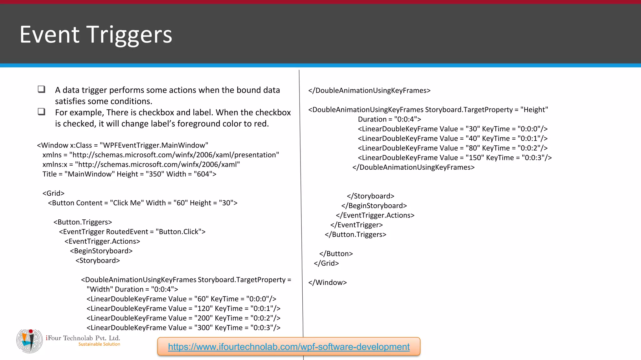 Event Triggers  A data trigger performs some actions when the bound data satisfies some conditions.  For example, There is checkbox and label. When the checkbox is checked, it will change label’s foreground color to red. <Window x:Class = "WPFEventTrigger.MainWindow" xmlns = "http://schemas.microsoft.com/winfx/2006/xaml/presentation" xmlns:x = "http://schemas.microsoft.com/winfx/2006/xaml" Title = "MainWindow" Height = "350" Width = "604"> <Grid> <Button Content = "Click Me" Width = "60" Height = "30"> <Button.Triggers> <EventTrigger RoutedEvent = "Button.Click"> <EventTrigger.Actions> <BeginStoryboard> <Storyboard> <DoubleAnimationUsingKeyFrames Storyboard.TargetProperty = "Width" Duration = "0:0:4"> <LinearDoubleKeyFrame Value = "60" KeyTime = "0:0:0"/> <LinearDoubleKeyFrame Value = "120" KeyTime = "0:0:1"/> <LinearDoubleKeyFrame Value = "200" KeyTime = "0:0:2"/> <LinearDoubleKeyFrame Value = "300" KeyTime = "0:0:3"/> </DoubleAnimationUsingKeyFrames> <DoubleAnimationUsingKeyFrames Storyboard.TargetProperty = "Height" Duration = "0:0:4"> <LinearDoubleKeyFrame Value = "30" KeyTime = "0:0:0"/> <LinearDoubleKeyFrame Value = "40" KeyTime = "0:0:1"/> <LinearDoubleKeyFrame Value = "80" KeyTime = "0:0:2"/> <LinearDoubleKeyFrame Value = "150" KeyTime = "0:0:3"/> </DoubleAnimationUsingKeyFrames> </Storyboard> </BeginStoryboard> </EventTrigger.Actions> </EventTrigger> </Button.Triggers> </Button> </Grid> </Window> https://www.ifourtechnolab.com/wpf-software-development 