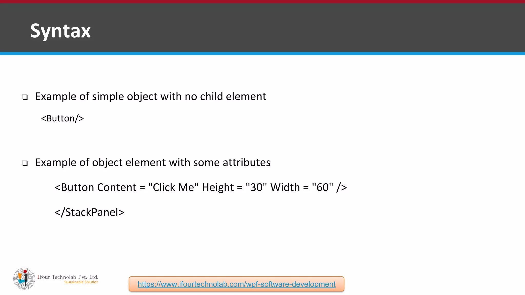 ❑ Syntax ❏ Example of simple object with no child element <Button/> ❏ Example of object element with some attributes <Button Content = "Click Me" Height = "30" Width = "60" /> </StackPanel> https://www.ifourtechnolab.com/wpf-software-development 