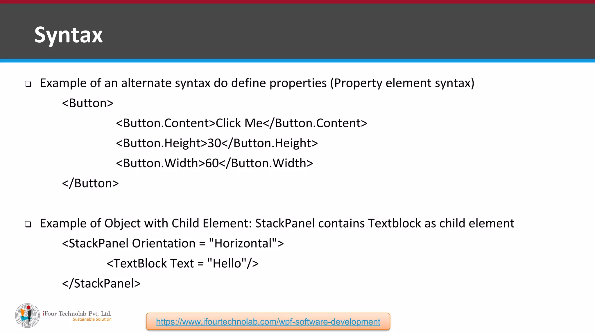 ❑ Syntax ❏ Example of an alternate syntax do define properties (Property element syntax) <Button> <Button.Content>Click Me</Button.Content> <Button.Height>30</Button.Height> <Button.Width>60</Button.Width> </Button> ❏ Example of Object with Child Element: StackPanel contains Textblock as child element <StackPanel Orientation = "Horizontal"> <TextBlock Text = "Hello"/> </StackPanel> https://www.ifourtechnolab.com/wpf-software-development 