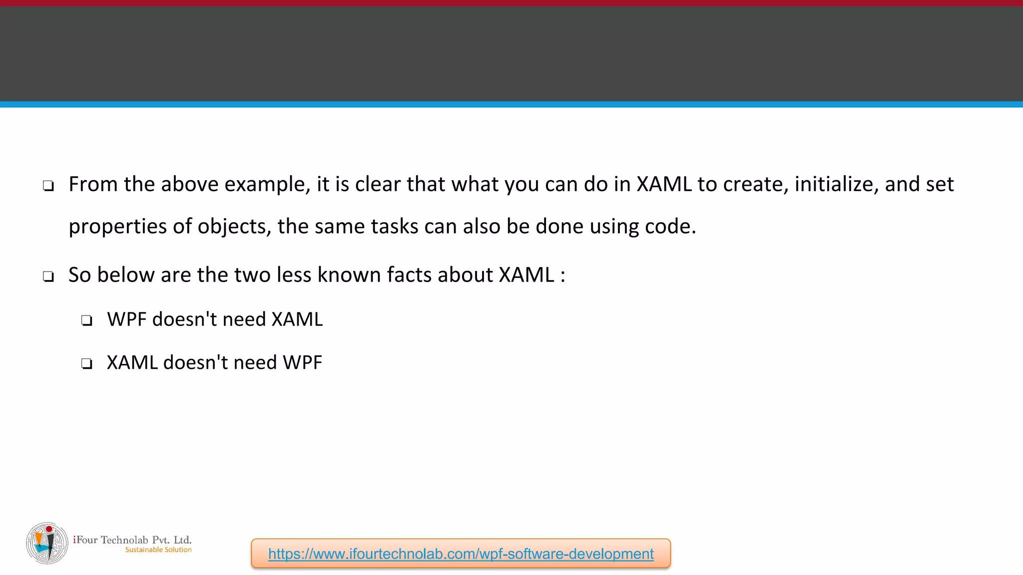 ❏ From the above example, it is clear that what you can do in XAML to create, initialize, and set properties of objects, the same tasks can also be done using code. ❏ So below are the two less known facts about XAML : ❏ WPF doesn't need XAML ❏ XAML doesn't need WPF https://www.ifourtechnolab.com/wpf-software-development 