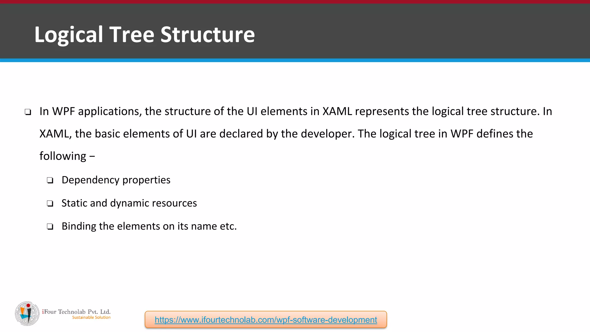 ❑ Logical Tree Structure ❏ In WPF applications, the structure of the UI elements in XAML represents the logical tree structure. In XAML, the basic elements of UI are declared by the developer. The logical tree in WPF defines the following − ❏ Dependency properties ❏ Static and dynamic resources ❏ Binding the elements on its name etc. https://www.ifourtechnolab.com/wpf-software-development 