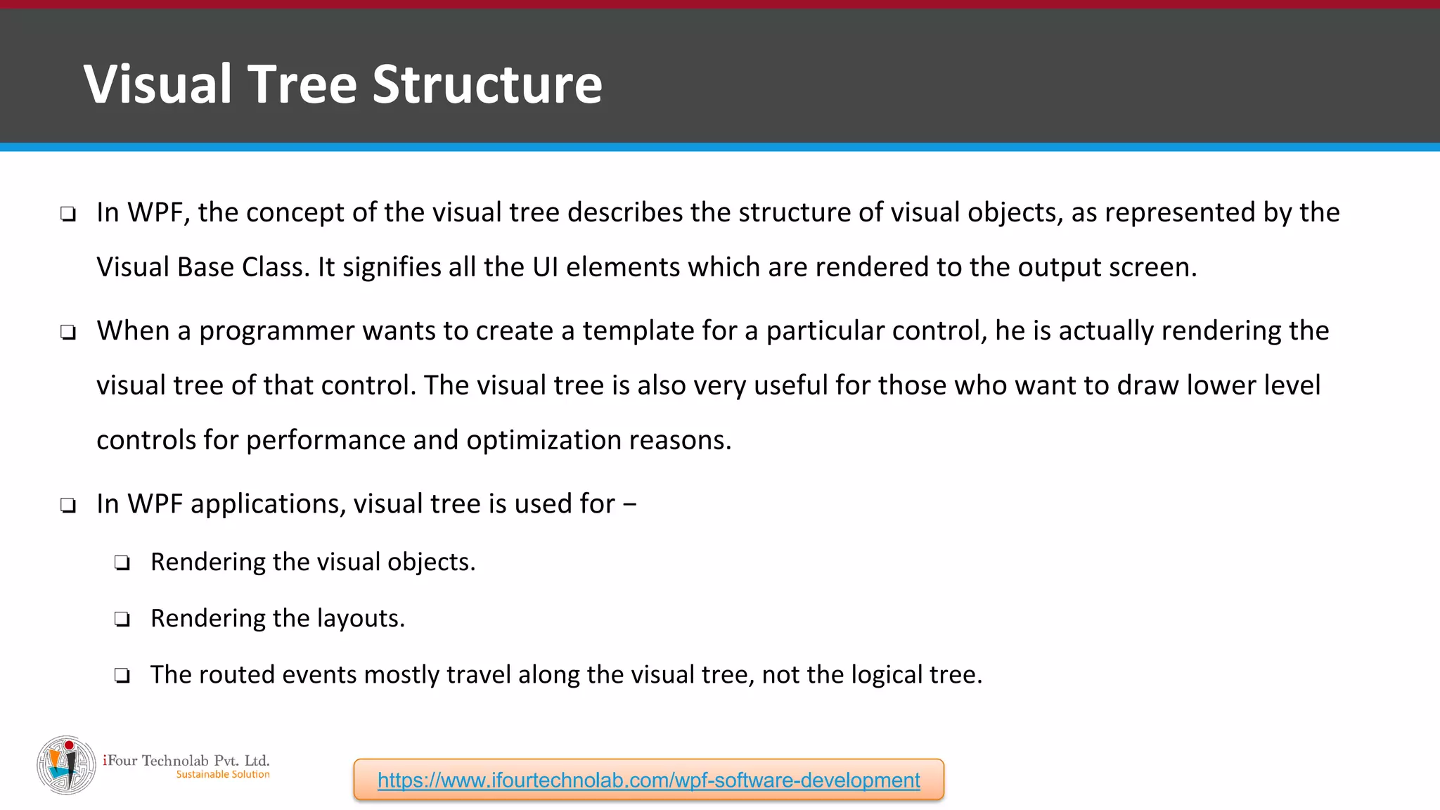 ❑ Visual Tree Structure ❏ In WPF, the concept of the visual tree describes the structure of visual objects, as represented by the Visual Base Class. It signifies all the UI elements which are rendered to the output screen. ❏ When a programmer wants to create a template for a particular control, he is actually rendering the visual tree of that control. The visual tree is also very useful for those who want to draw lower level controls for performance and optimization reasons. ❏ In WPF applications, visual tree is used for − ❏ Rendering the visual objects. ❏ Rendering the layouts. ❏ The routed events mostly travel along the visual tree, not the logical tree. https://www.ifourtechnolab.com/wpf-software-development 