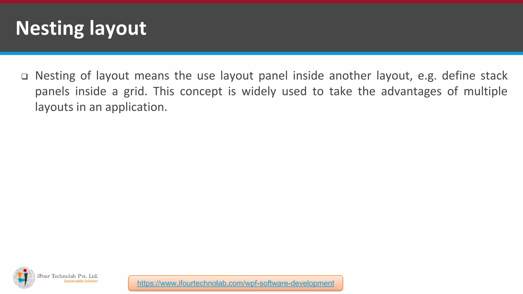  Nesting of layout means the use layout panel inside another layout, e.g. define stack panels inside a grid. This concept is widely used to take the advantages of multiple layouts in an application. Nesting layout https://www.ifourtechnolab.com/wpf-software-development 