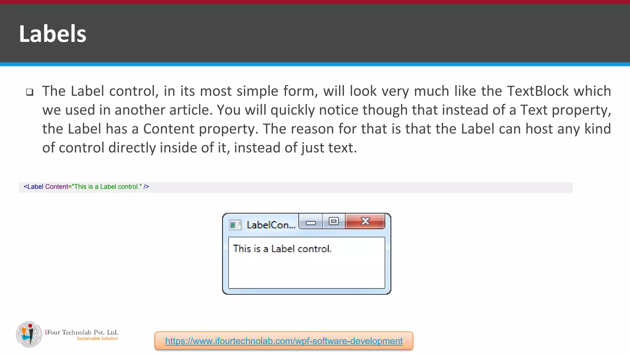  The Label control, in its most simple form, will look very much like the TextBlock which we used in another article. You will quickly notice though that instead of a Text property, the Label has a Content property. The reason for that is that the Label can host any kind of control directly inside of it, instead of just text. Labels <Label Content="This is a Label control." /> https://www.ifourtechnolab.com/wpf-software-development 