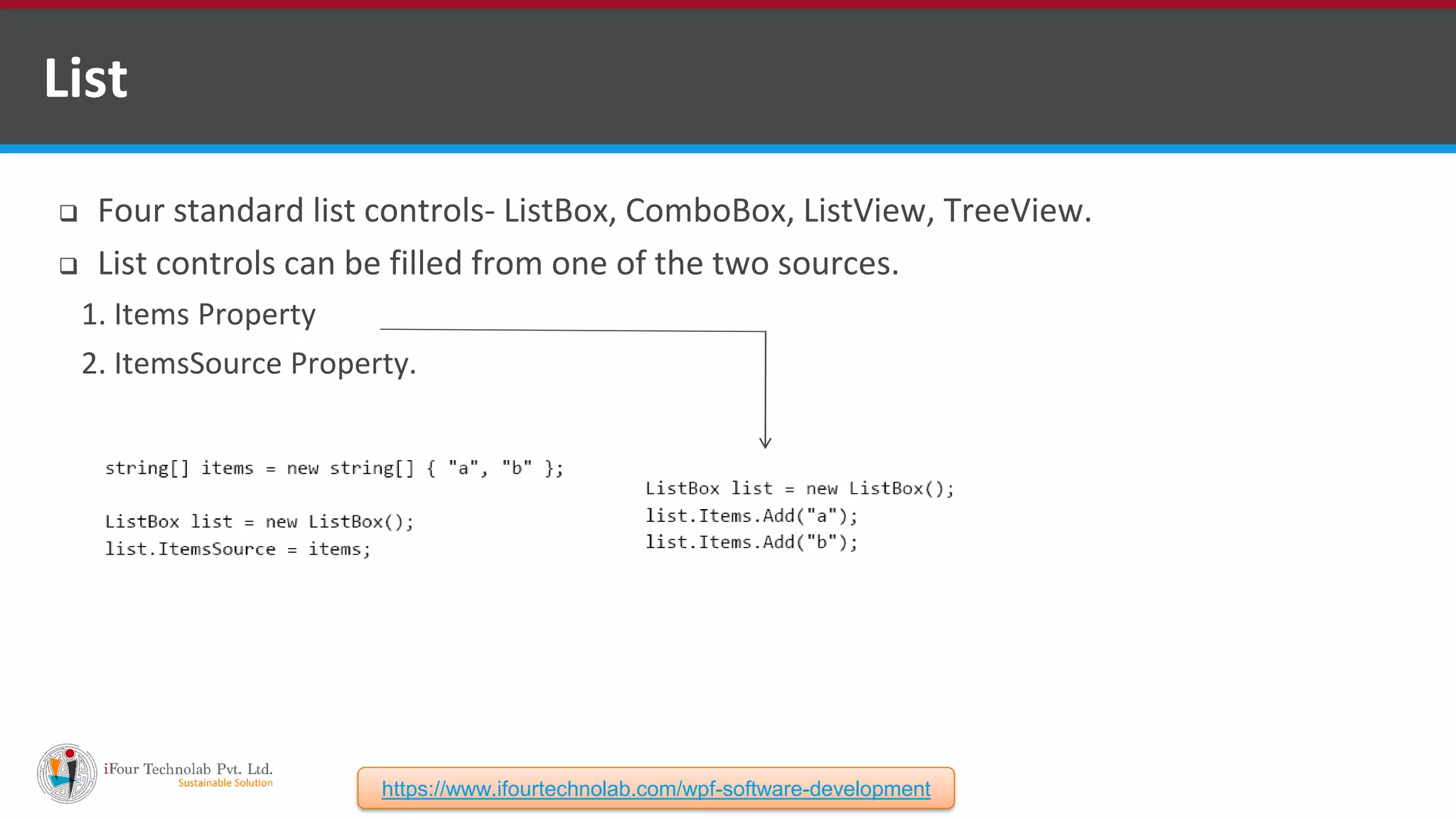  Four standard list controls- ListBox, ComboBox, ListView, TreeView.  List controls can be filled from one of the two sources. 1. Items Property 2. ItemsSource Property. List https://www.ifourtechnolab.com/wpf-software-development 