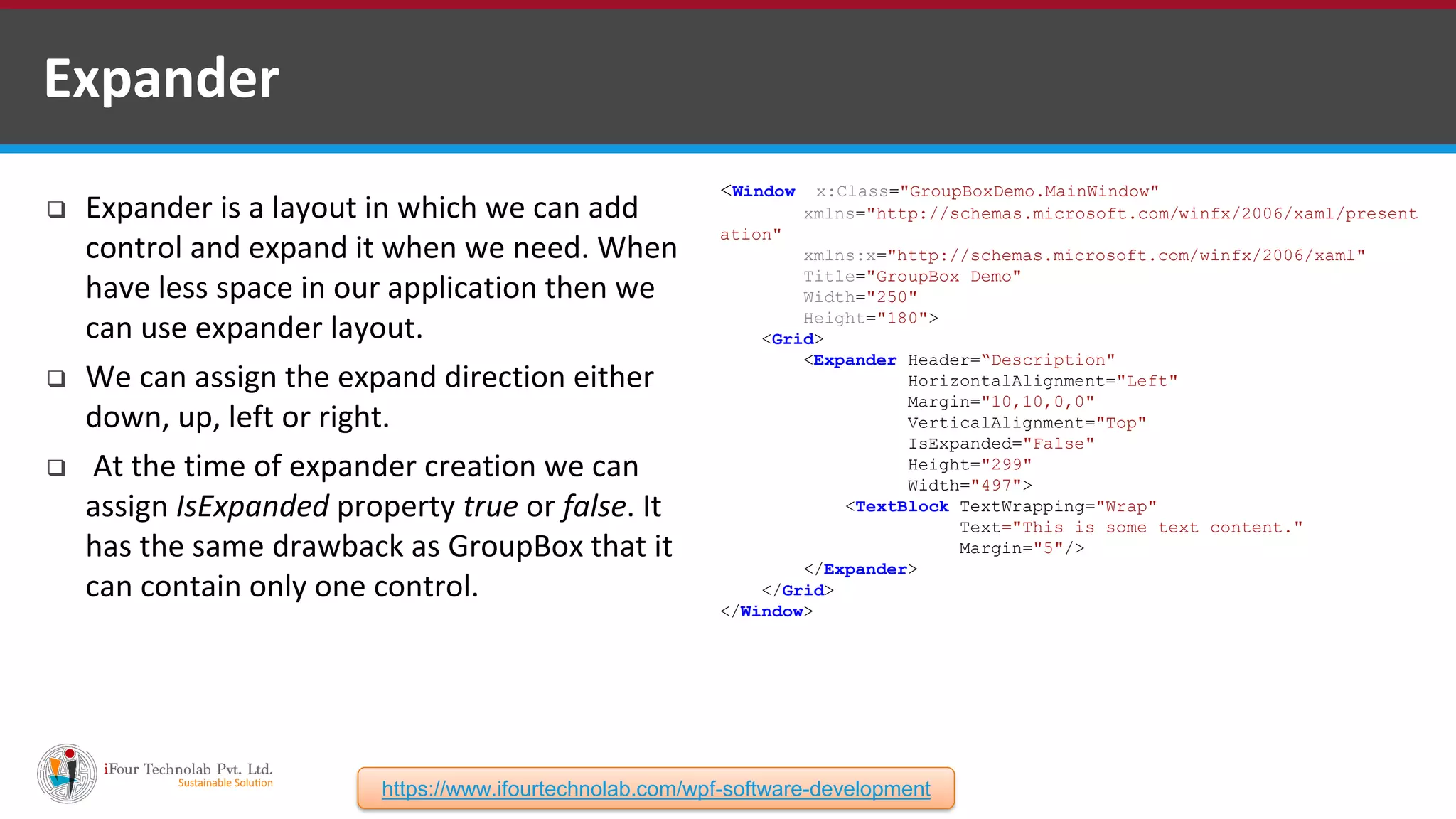  Expander is a layout in which we can add control and expand it when we need. When have less space in our application then we can use expander layout.  We can assign the expand direction either down, up, left or right.  At the time of expander creation we can assign IsExpanded property true or false. It has the same drawback as GroupBox that it can contain only one control. <Window x:Class="GroupBoxDemo.MainWindow" xmlns="http://schemas.microsoft.com/winfx/2006/xaml/present ation" xmlns:x="http://schemas.microsoft.com/winfx/2006/xaml" Title="GroupBox Demo" Width="250" Height="180"> <Grid> <Expander Header=“Description" HorizontalAlignment="Left" Margin="10,10,0,0" VerticalAlignment="Top" IsExpanded="False" Height="299" Width="497"> <TextBlock TextWrapping="Wrap" Text="This is some text content." Margin="5"/> </Expander> </Grid> </Window> Expander https://www.ifourtechnolab.com/wpf-software-development 