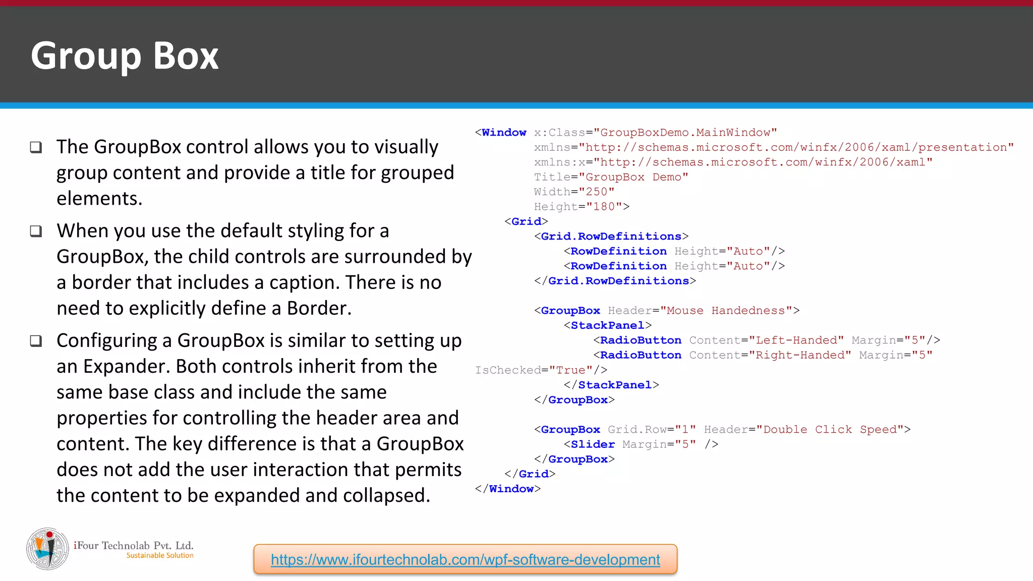 <Window x:Class="GroupBoxDemo.MainWindow" xmlns="http://schemas.microsoft.com/winfx/2006/xaml/presentation" xmlns:x="http://schemas.microsoft.com/winfx/2006/xaml" Title="GroupBox Demo" Width="250" Height="180"> <Grid> <Grid.RowDefinitions> <RowDefinition Height="Auto"/> <RowDefinition Height="Auto"/> </Grid.RowDefinitions> <GroupBox Header="Mouse Handedness"> <StackPanel> <RadioButton Content="Left-Handed" Margin="5"/> <RadioButton Content="Right-Handed" Margin="5" IsChecked="True"/> </StackPanel> </GroupBox> <GroupBox Grid.Row="1" Header="Double Click Speed"> <Slider Margin="5" /> </GroupBox> </Grid> </Window>  The GroupBox control allows you to visually group content and provide a title for grouped elements.  When you use the default styling for a GroupBox, the child controls are surrounded by a border that includes a caption. There is no need to explicitly define a Border.  Configuring a GroupBox is similar to setting up an Expander. Both controls inherit from the same base class and include the same properties for controlling the header area and content. The key difference is that a GroupBox does not add the user interaction that permits the content to be expanded and collapsed. Group Box https://www.ifourtechnolab.com/wpf-software-development 