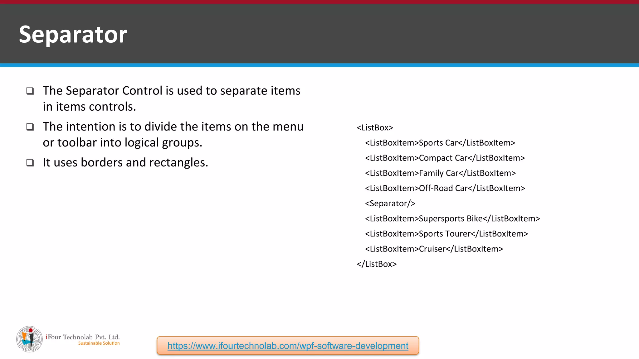  The Separator Control is used to separate items in items controls.  The intention is to divide the items on the menu or toolbar into logical groups.  It uses borders and rectangles. Separator <ListBox> <ListBoxItem>Sports Car</ListBoxItem> <ListBoxItem>Compact Car</ListBoxItem> <ListBoxItem>Family Car</ListBoxItem> <ListBoxItem>Off-Road Car</ListBoxItem> <Separator/> <ListBoxItem>Supersports Bike</ListBoxItem> <ListBoxItem>Sports Tourer</ListBoxItem> <ListBoxItem>Cruiser</ListBoxItem> </ListBox> https://www.ifourtechnolab.com/wpf-software-development 