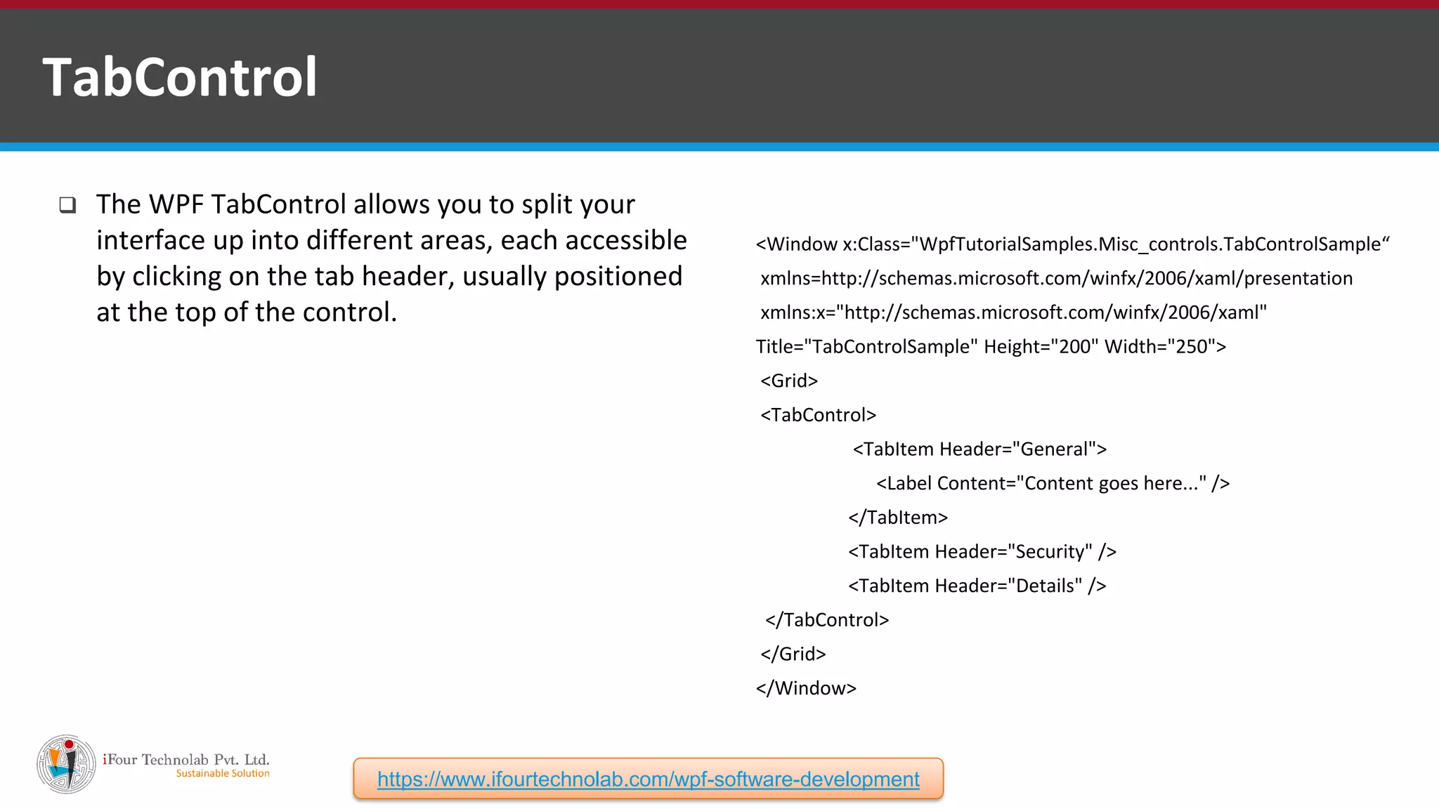  The WPF TabControl allows you to split your interface up into different areas, each accessible by clicking on the tab header, usually positioned at the top of the control. TabControl <Window x:Class="WpfTutorialSamples.Misc_controls.TabControlSample“ xmlns=http://schemas.microsoft.com/winfx/2006/xaml/presentation xmlns:x="http://schemas.microsoft.com/winfx/2006/xaml" Title="TabControlSample" Height="200" Width="250"> <Grid> <TabControl> <TabItem Header="General"> <Label Content="Content goes here..." /> </TabItem> <TabItem Header="Security" /> <TabItem Header="Details" /> </TabControl> </Grid> </Window> https://www.ifourtechnolab.com/wpf-software-development 
