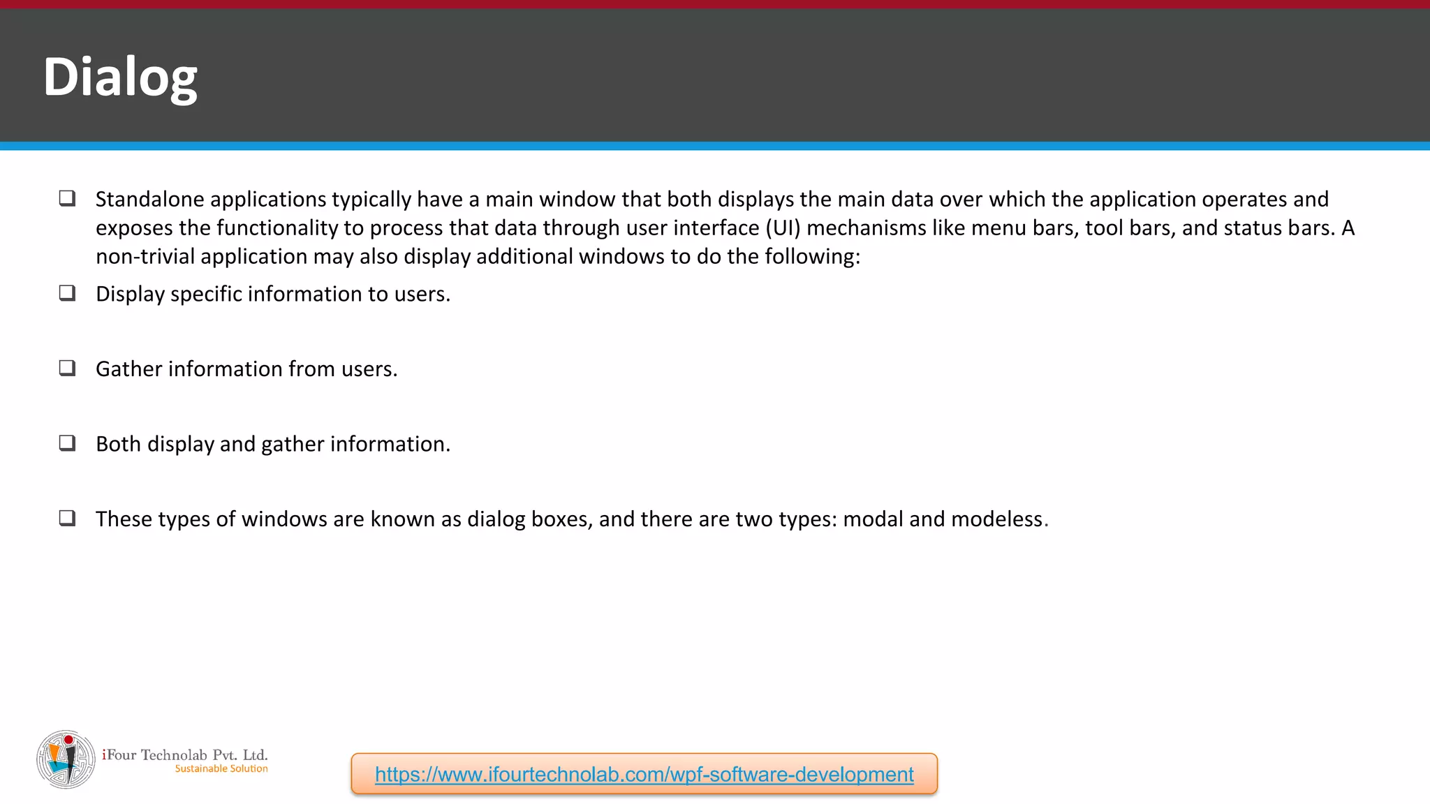  Standalone applications typically have a main window that both displays the main data over which the application operates and exposes the functionality to process that data through user interface (UI) mechanisms like menu bars, tool bars, and status bars. A non-trivial application may also display additional windows to do the following:  Display specific information to users.  Gather information from users.  Both display and gather information.  These types of windows are known as dialog boxes, and there are two types: modal and modeless. Dialog https://www.ifourtechnolab.com/wpf-software-development 