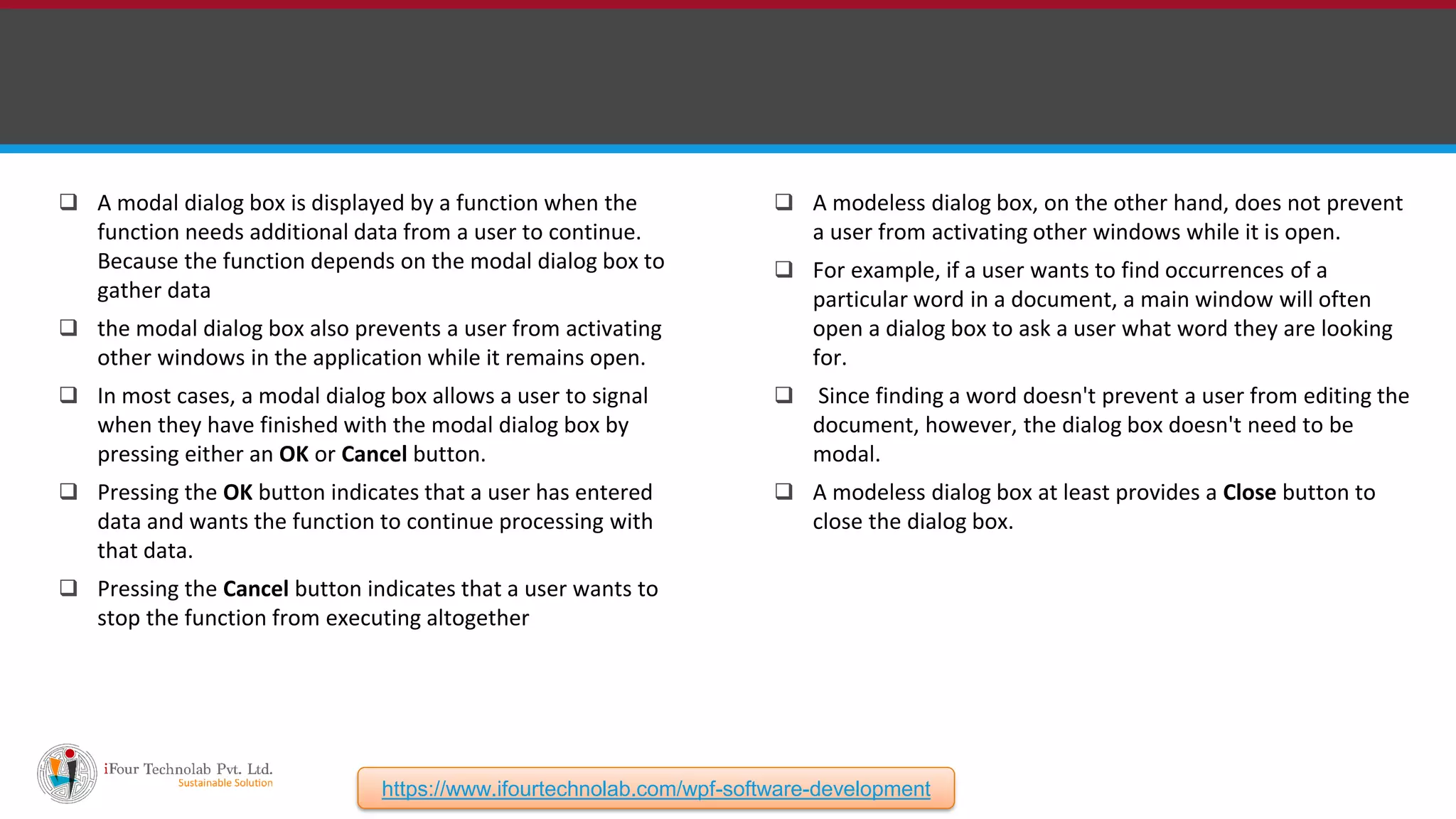  A modeless dialog box, on the other hand, does not prevent a user from activating other windows while it is open.  For example, if a user wants to find occurrences of a particular word in a document, a main window will often open a dialog box to ask a user what word they are looking for.  Since finding a word doesn't prevent a user from editing the document, however, the dialog box doesn't need to be modal.  A modeless dialog box at least provides a Close button to close the dialog box.  A modal dialog box is displayed by a function when the function needs additional data from a user to continue. Because the function depends on the modal dialog box to gather data  the modal dialog box also prevents a user from activating other windows in the application while it remains open.  In most cases, a modal dialog box allows a user to signal when they have finished with the modal dialog box by pressing either an OK or Cancel button.  Pressing the OK button indicates that a user has entered data and wants the function to continue processing with that data.  Pressing the Cancel button indicates that a user wants to stop the function from executing altogether https://www.ifourtechnolab.com/wpf-software-development 