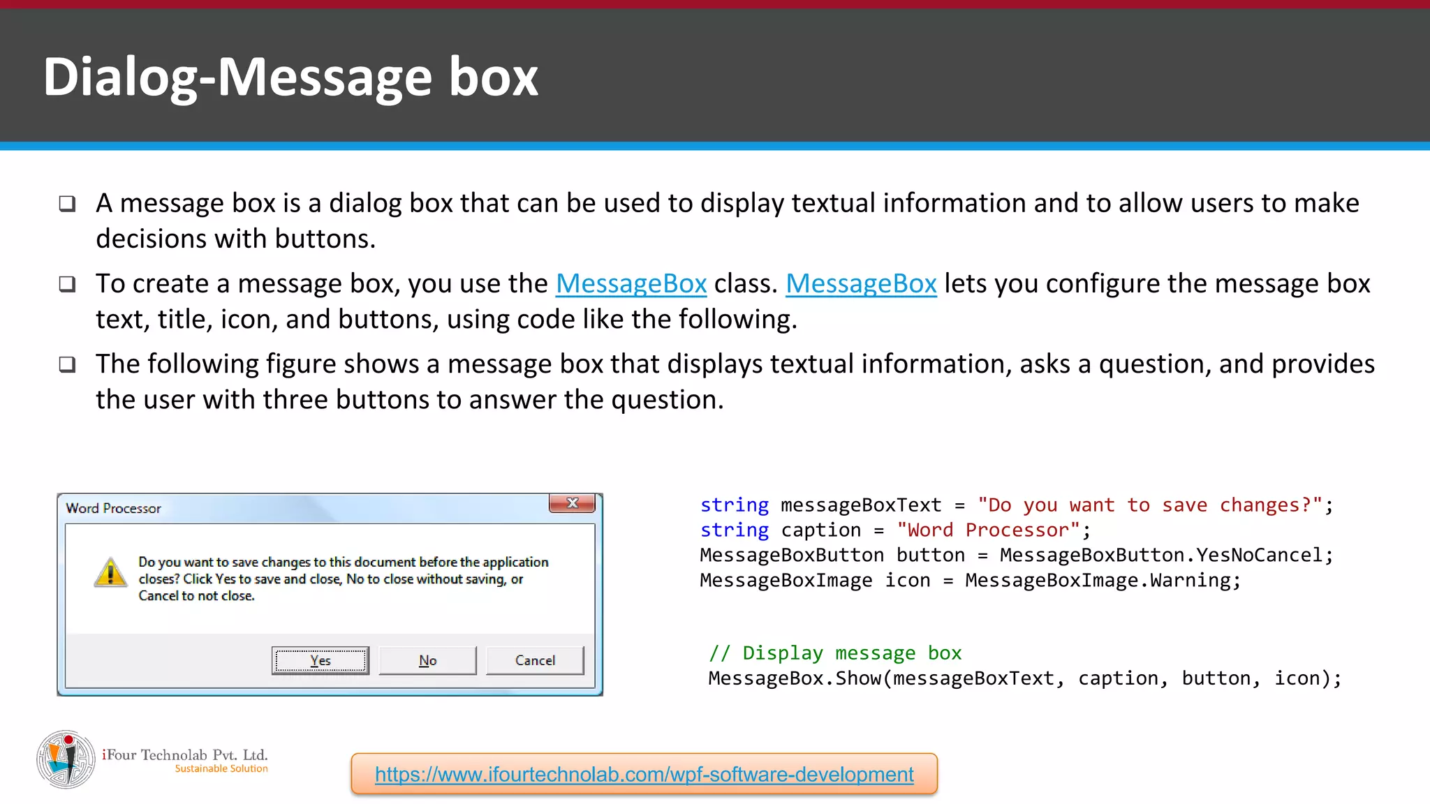  A message box is a dialog box that can be used to display textual information and to allow users to make decisions with buttons.  To create a message box, you use the MessageBox class. MessageBox lets you configure the message box text, title, icon, and buttons, using code like the following.  The following figure shows a message box that displays textual information, asks a question, and provides the user with three buttons to answer the question. Dialog-Message box string messageBoxText = "Do you want to save changes?"; string caption = "Word Processor"; MessageBoxButton button = MessageBoxButton.YesNoCancel; MessageBoxImage icon = MessageBoxImage.Warning; // Display message box MessageBox.Show(messageBoxText, caption, button, icon); https://www.ifourtechnolab.com/wpf-software-development 