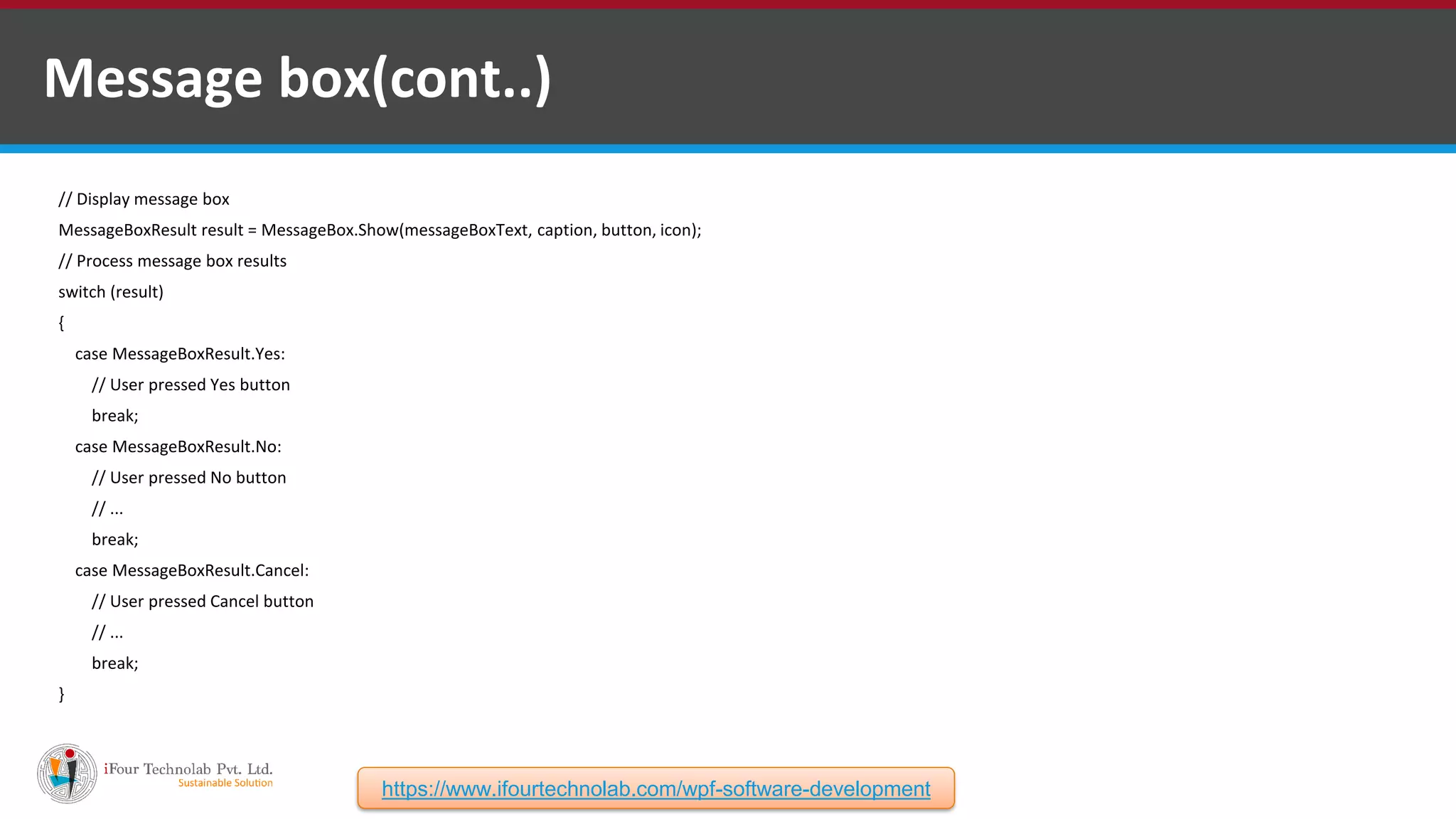 // Display message box MessageBoxResult result = MessageBox.Show(messageBoxText, caption, button, icon); // Process message box results switch (result) { case MessageBoxResult.Yes: // User pressed Yes button break; case MessageBoxResult.No: // User pressed No button // ... break; case MessageBoxResult.Cancel: // User pressed Cancel button // ... break; } Message box(cont..) https://www.ifourtechnolab.com/wpf-software-development 