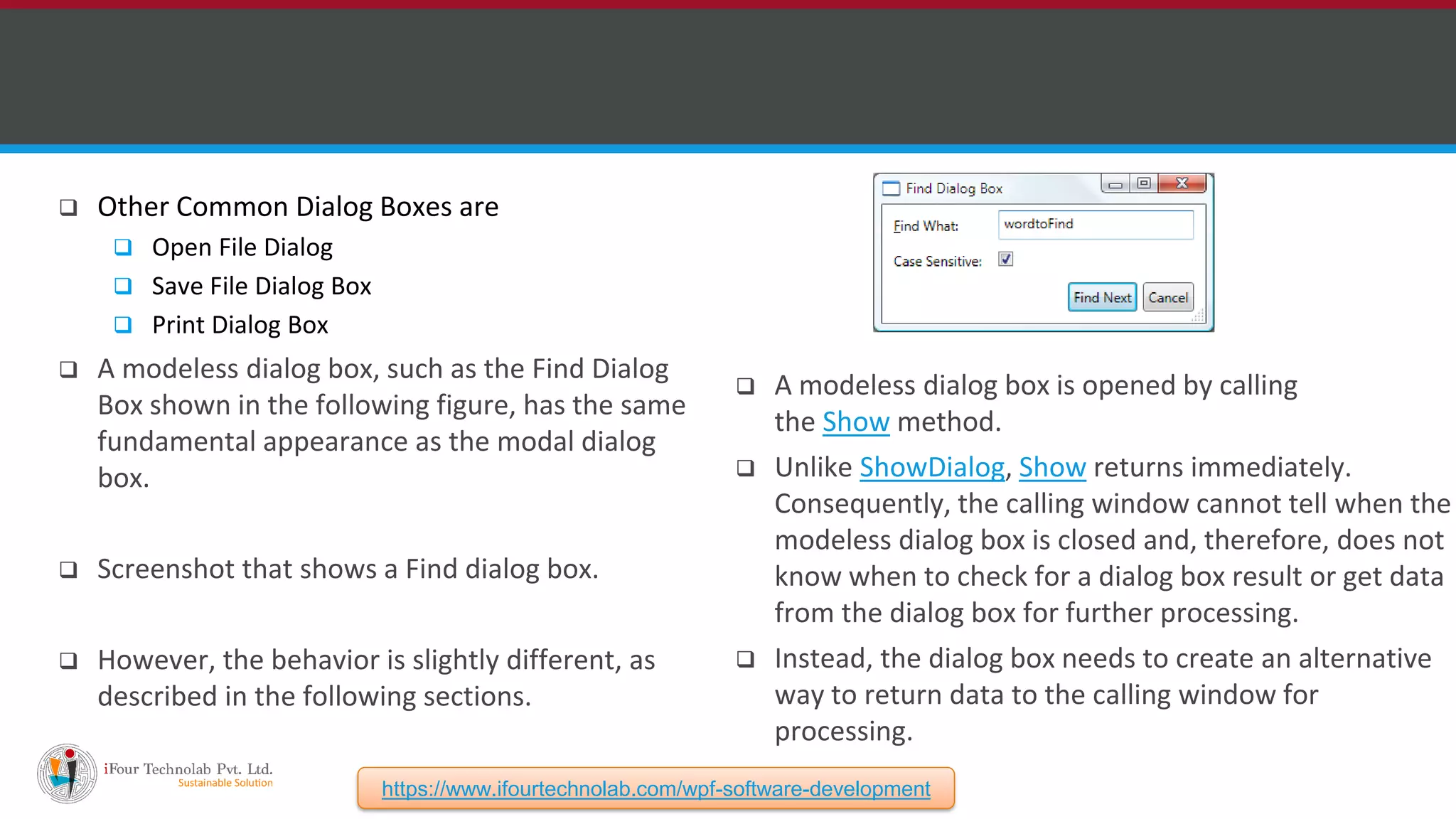  Other Common Dialog Boxes are  Open File Dialog  Save File Dialog Box  Print Dialog Box  A modeless dialog box, such as the Find Dialog Box shown in the following figure, has the same fundamental appearance as the modal dialog box.  Screenshot that shows a Find dialog box.  However, the behavior is slightly different, as described in the following sections.  A modeless dialog box is opened by calling the Show method.  Unlike ShowDialog, Show returns immediately. Consequently, the calling window cannot tell when the modeless dialog box is closed and, therefore, does not know when to check for a dialog box result or get data from the dialog box for further processing.  Instead, the dialog box needs to create an alternative way to return data to the calling window for processing. https://www.ifourtechnolab.com/wpf-software-development 