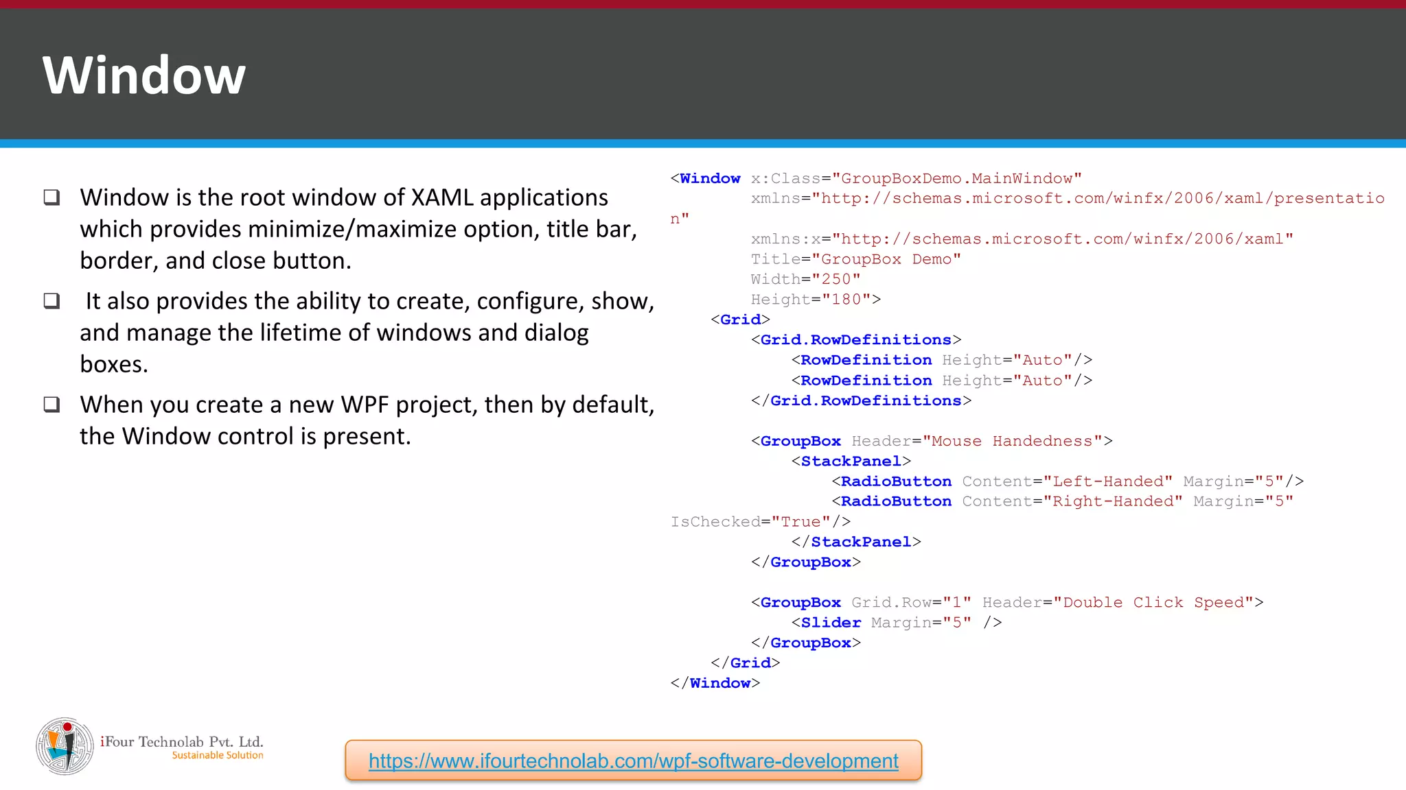  Window is the root window of XAML applications which provides minimize/maximize option, title bar, border, and close button.  It also provides the ability to create, configure, show, and manage the lifetime of windows and dialog boxes.  When you create a new WPF project, then by default, the Window control is present. Window <Window x:Class="GroupBoxDemo.MainWindow" xmlns="http://schemas.microsoft.com/winfx/2006/xaml/presentatio n" xmlns:x="http://schemas.microsoft.com/winfx/2006/xaml" Title="GroupBox Demo" Width="250" Height="180"> <Grid> <Grid.RowDefinitions> <RowDefinition Height="Auto"/> <RowDefinition Height="Auto"/> </Grid.RowDefinitions> <GroupBox Header="Mouse Handedness"> <StackPanel> <RadioButton Content="Left-Handed" Margin="5"/> <RadioButton Content="Right-Handed" Margin="5" IsChecked="True"/> </StackPanel> </GroupBox> <GroupBox Grid.Row="1" Header="Double Click Speed"> <Slider Margin="5" /> </GroupBox> </Grid> </Window> https://www.ifourtechnolab.com/wpf-software-development 