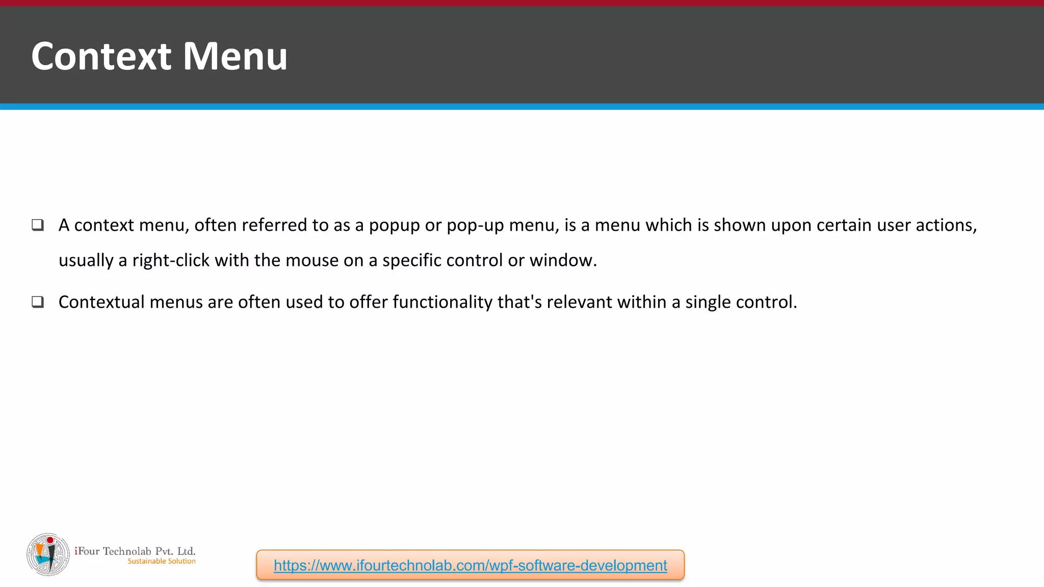  A context menu, often referred to as a popup or pop-up menu, is a menu which is shown upon certain user actions, usually a right-click with the mouse on a specific control or window.  Contextual menus are often used to offer functionality that's relevant within a single control. Context Menu https://www.ifourtechnolab.com/wpf-software-development 