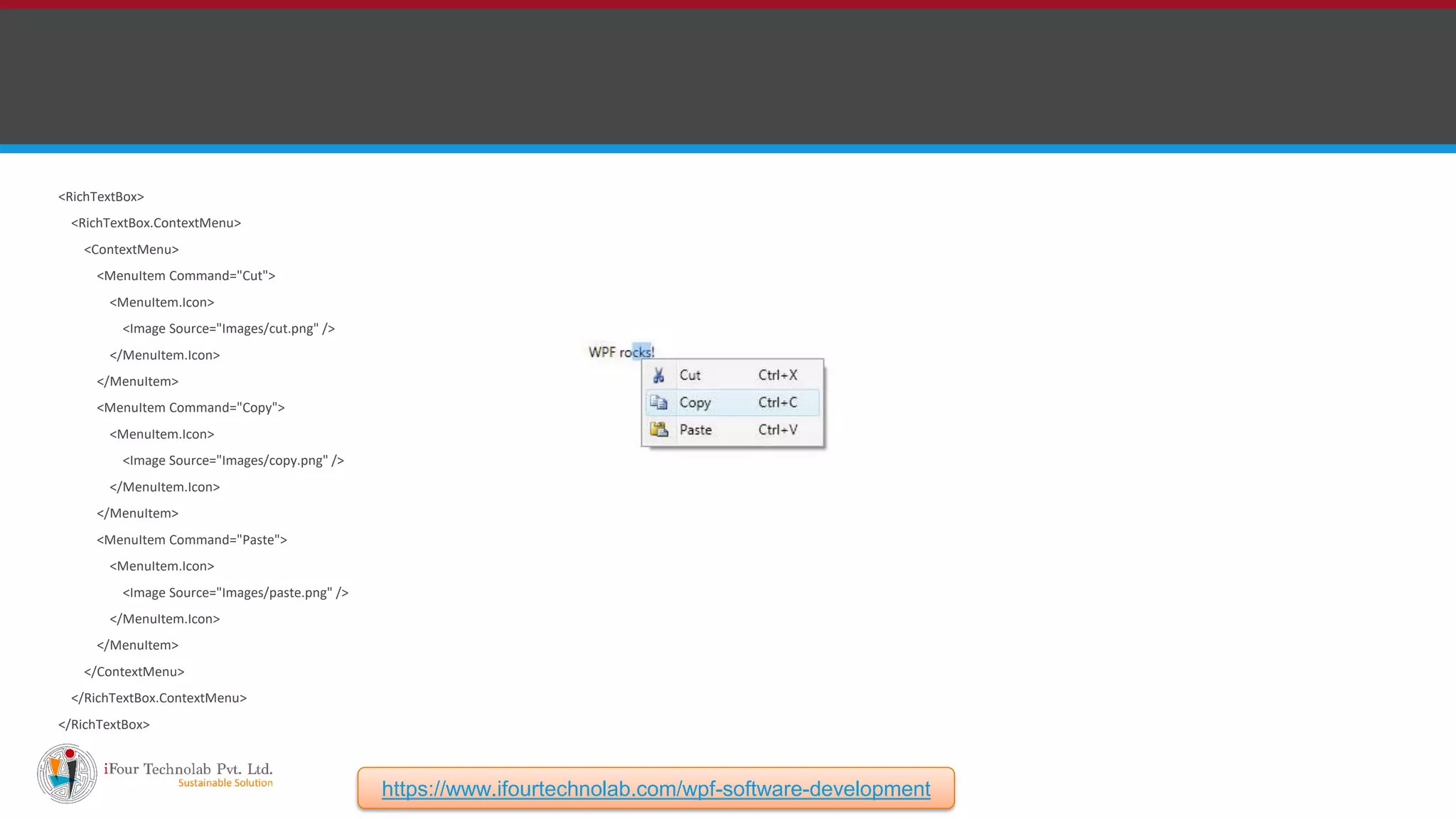 <RichTextBox> <RichTextBox.ContextMenu> <ContextMenu> <MenuItem Command="Cut"> <MenuItem.Icon> <Image Source="Images/cut.png" /> </MenuItem.Icon> </MenuItem> <MenuItem Command="Copy"> <MenuItem.Icon> <Image Source="Images/copy.png" /> </MenuItem.Icon> </MenuItem> <MenuItem Command="Paste"> <MenuItem.Icon> <Image Source="Images/paste.png" /> </MenuItem.Icon> </MenuItem> </ContextMenu> </RichTextBox.ContextMenu> </RichTextBox> https://www.ifourtechnolab.com/wpf-software-development 