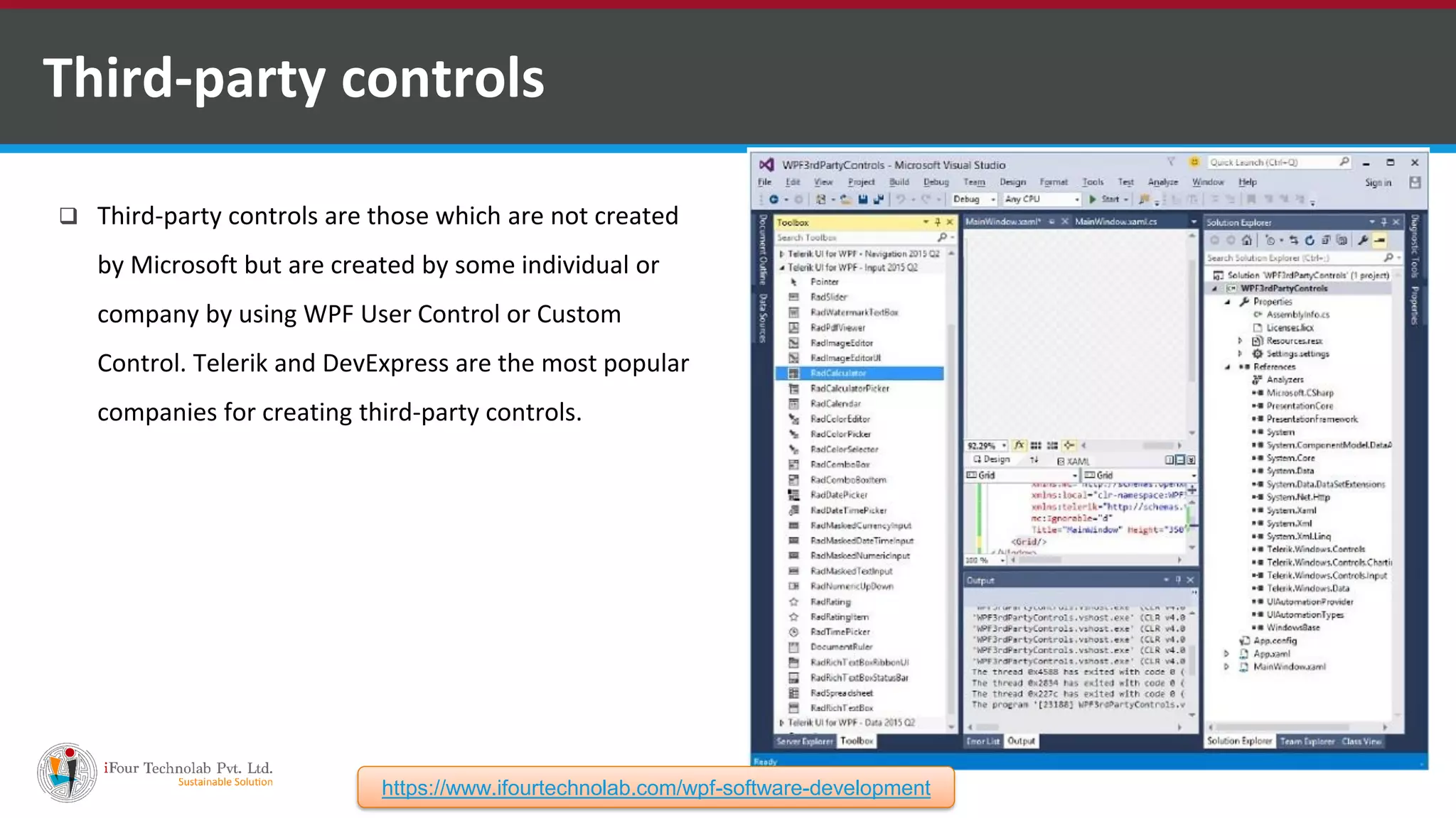  Third-party controls are those which are not created by Microsoft but are created by some individual or company by using WPF User Control or Custom Control. Telerik and DevExpress are the most popular companies for creating third-party controls. Third-party controls https://www.ifourtechnolab.com/wpf-software-development 