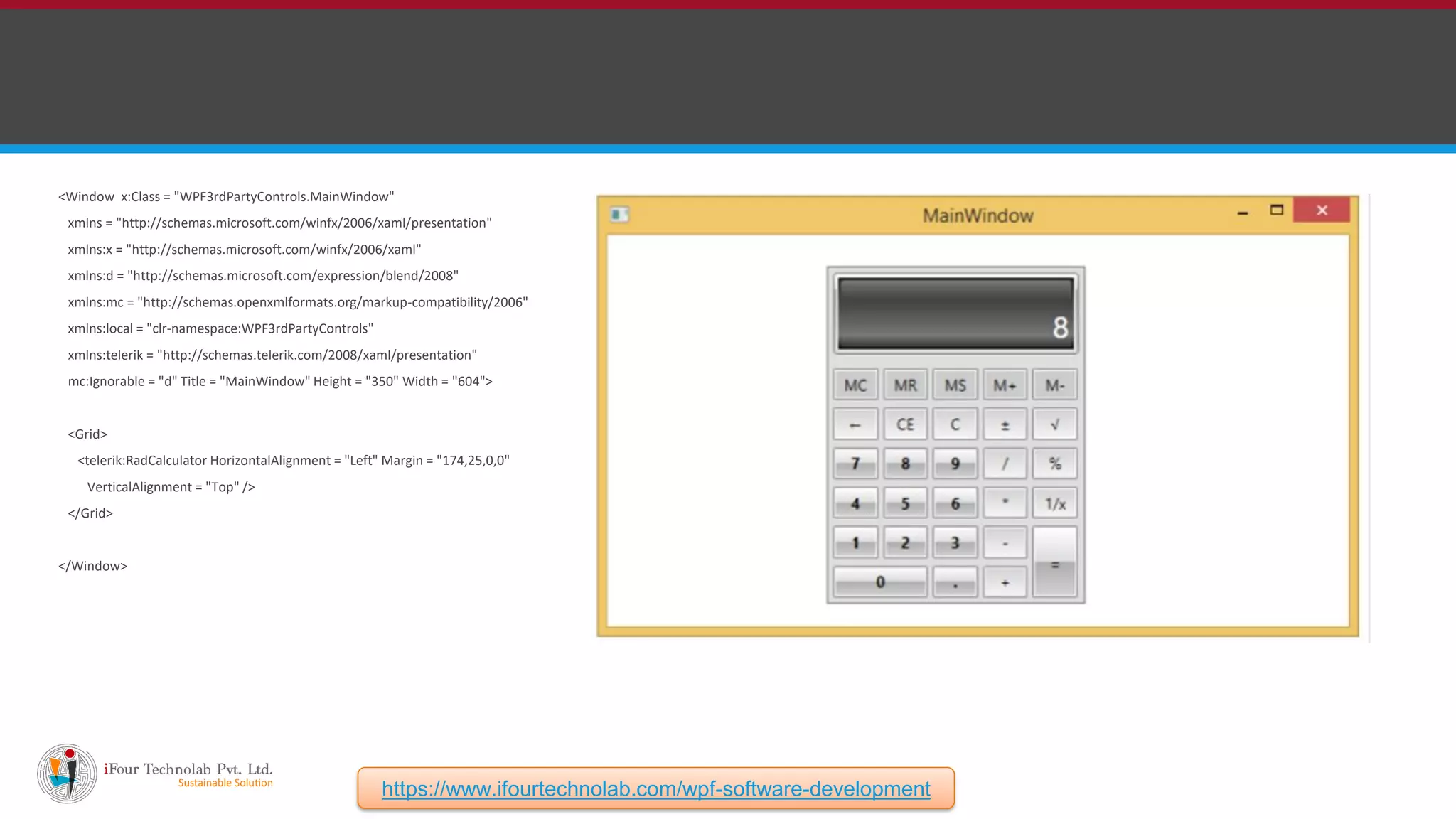 <Window x:Class = "WPF3rdPartyControls.MainWindow" xmlns = "http://schemas.microsoft.com/winfx/2006/xaml/presentation" xmlns:x = "http://schemas.microsoft.com/winfx/2006/xaml" xmlns:d = "http://schemas.microsoft.com/expression/blend/2008" xmlns:mc = "http://schemas.openxmlformats.org/markup-compatibility/2006" xmlns:local = "clr-namespace:WPF3rdPartyControls" xmlns:telerik = "http://schemas.telerik.com/2008/xaml/presentation" mc:Ignorable = "d" Title = "MainWindow" Height = "350" Width = "604"> <Grid> <telerik:RadCalculator HorizontalAlignment = "Left" Margin = "174,25,0,0" VerticalAlignment = "Top" /> </Grid> </Window> https://www.ifourtechnolab.com/wpf-software-development 