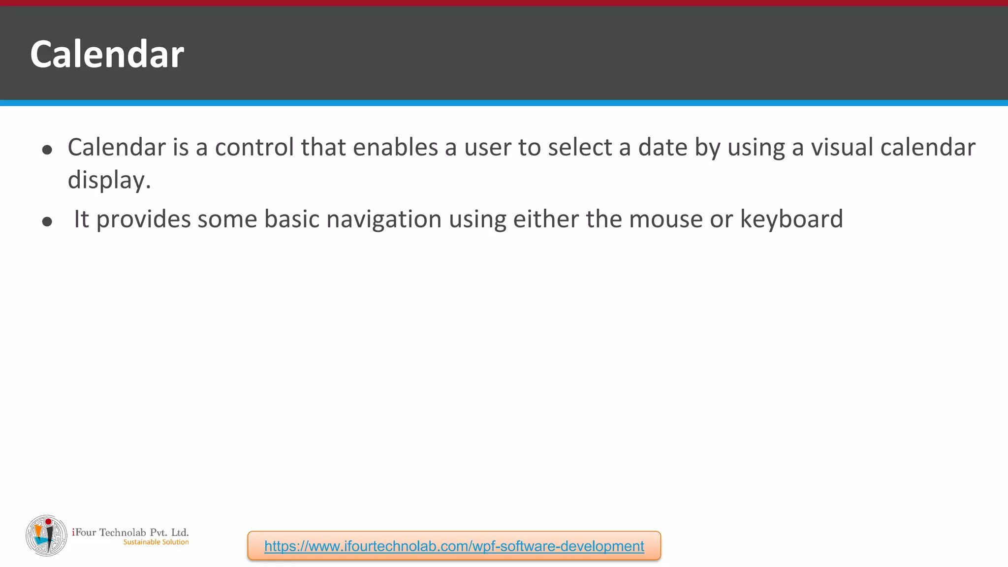 ⚫ Calendar is a control that enables a user to select a date by using a visual calendar display. ⚫ It provides some basic navigation using either the mouse or keyboard Calendar https://www.ifourtechnolab.com/wpf-software-development 