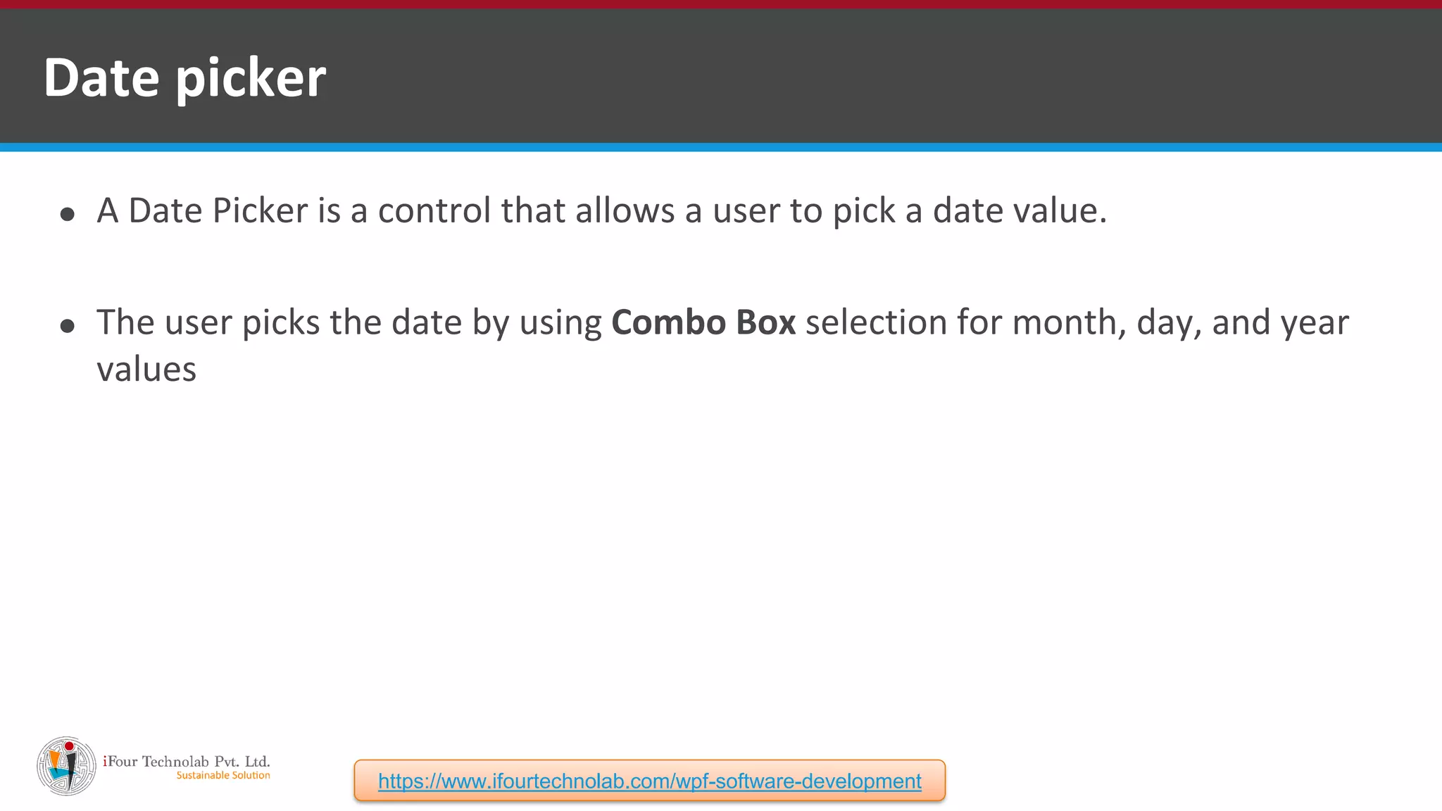 ⚫ A Date Picker is a control that allows a user to pick a date value. ⚫ The user picks the date by using Combo Box selection for month, day, and year values Date picker https://www.ifourtechnolab.com/wpf-software-development 