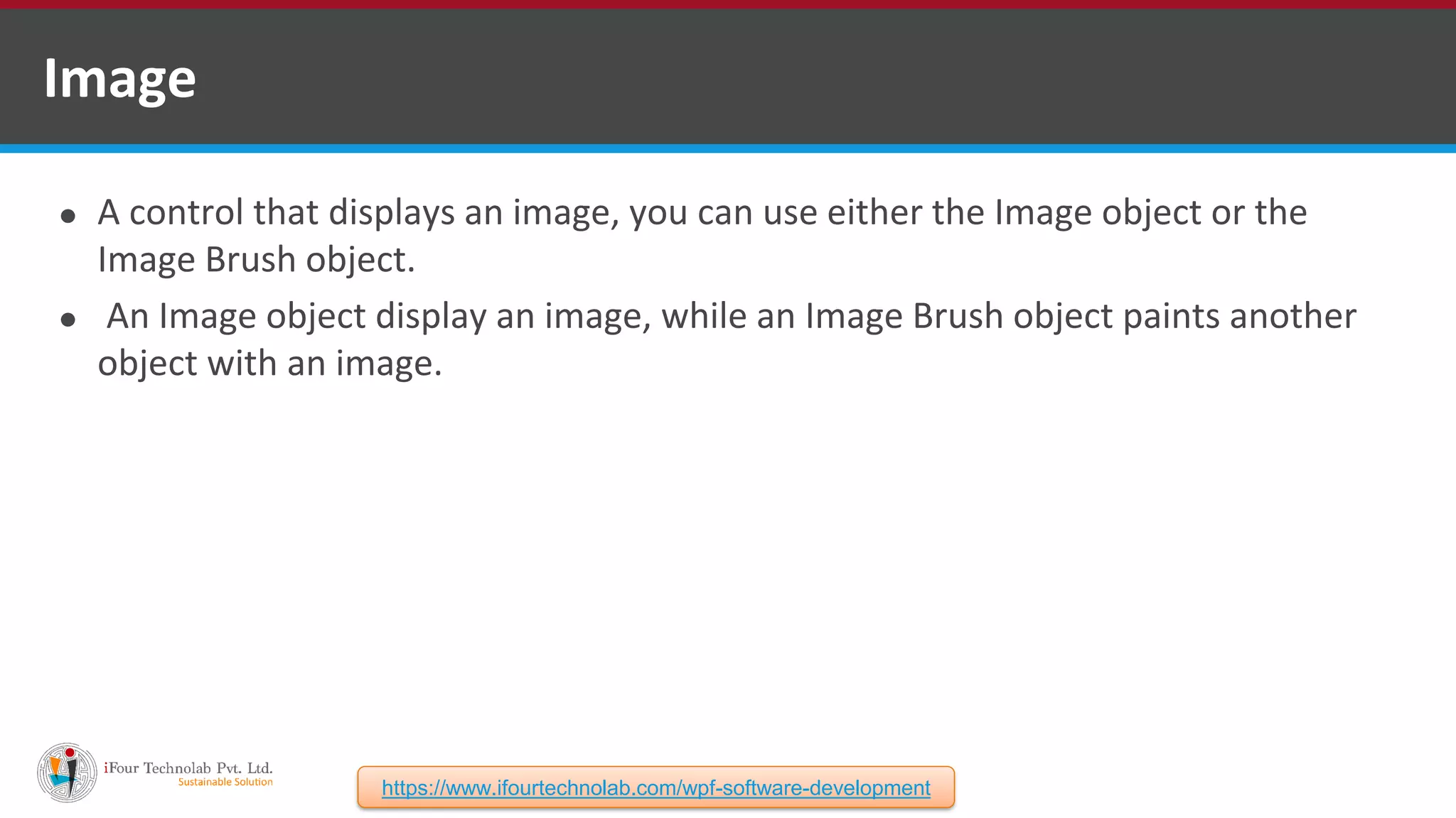 ⚫ A control that displays an image, you can use either the Image object or the Image Brush object. ⚫ An Image object display an image, while an Image Brush object paints another object with an image. Image https://www.ifourtechnolab.com/wpf-software-development 