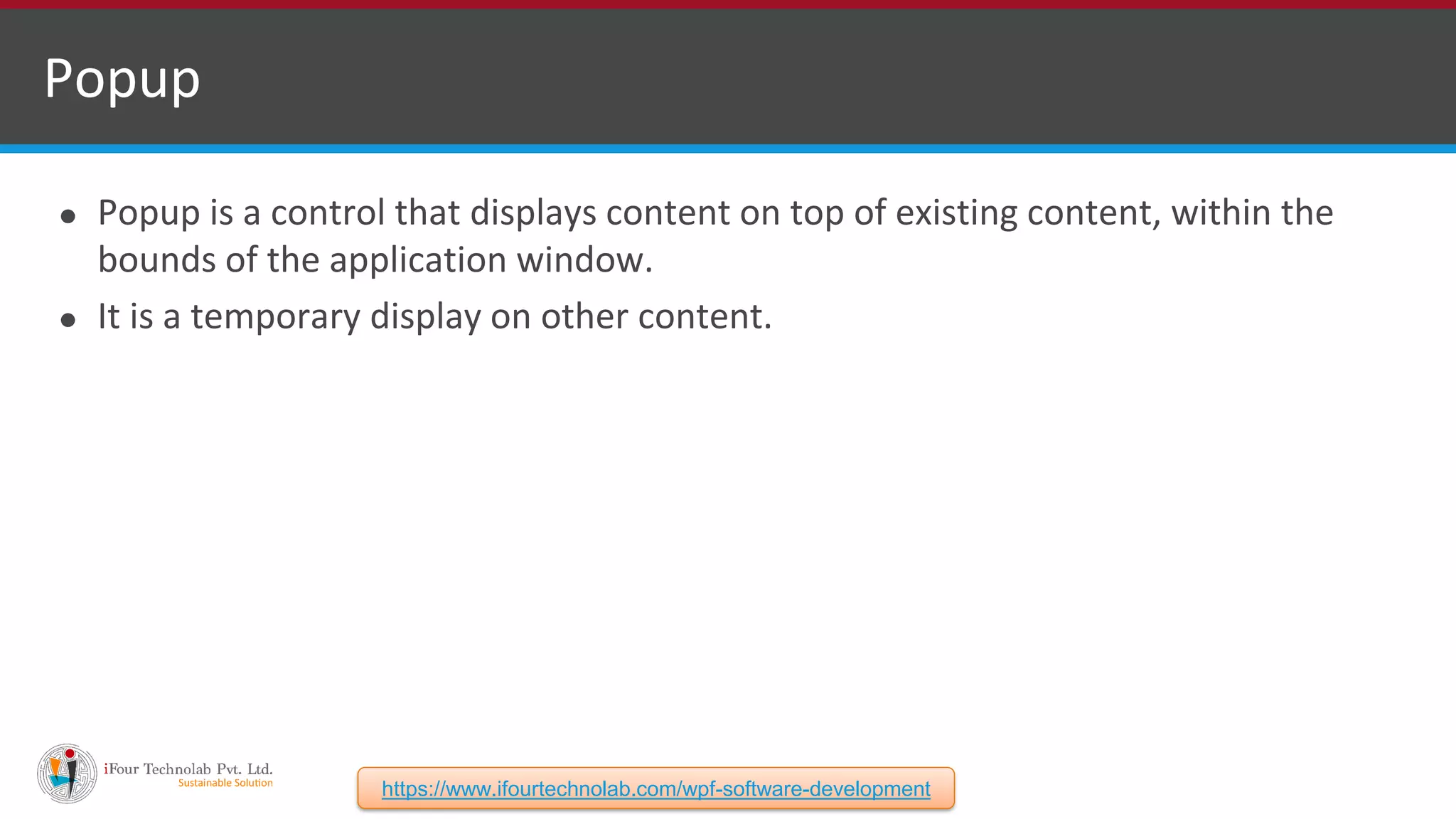 ⚫ Popup is a control that displays content on top of existing content, within the bounds of the application window. ⚫ It is a temporary display on other content. Popup https://www.ifourtechnolab.com/wpf-software-development 