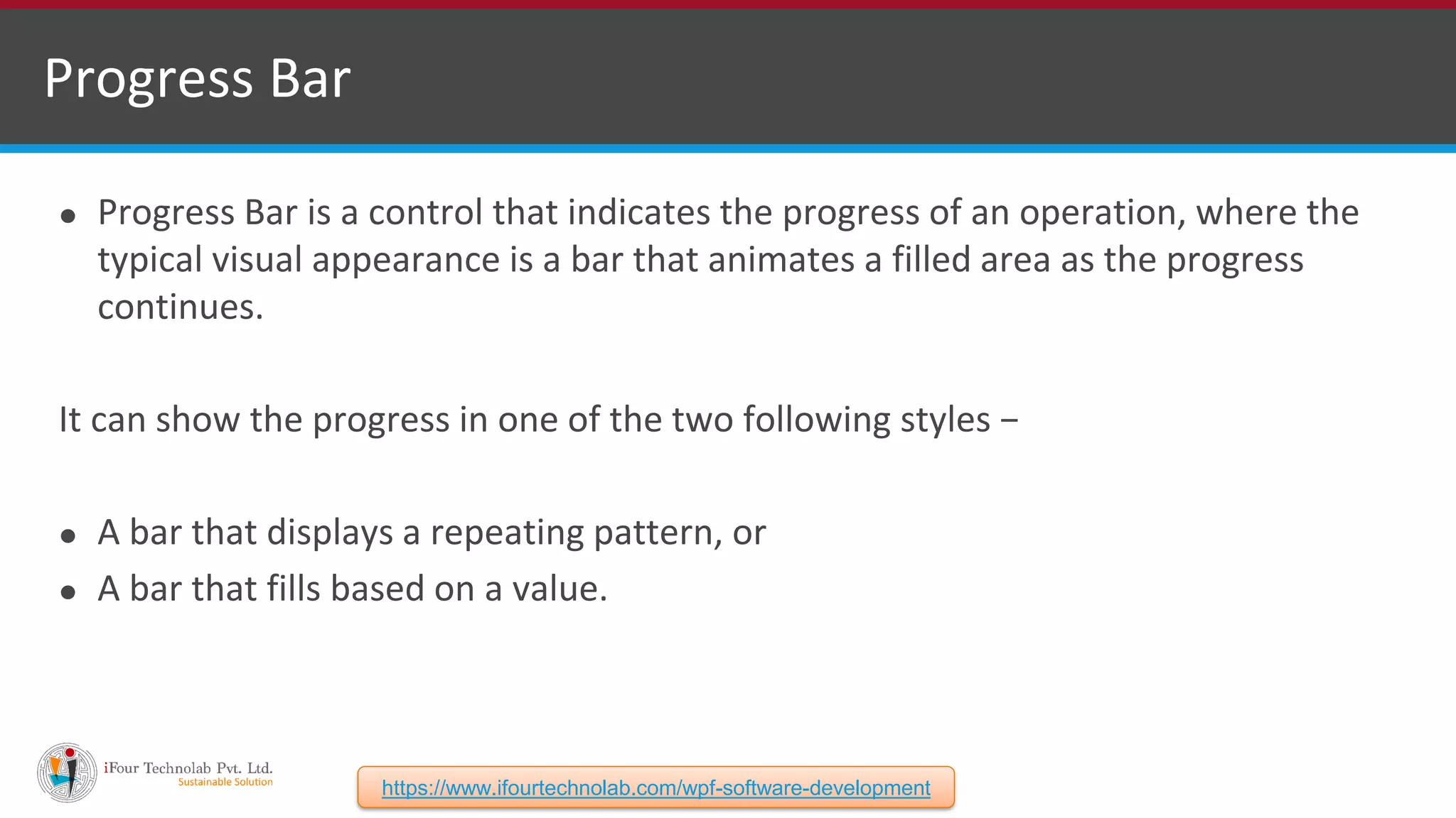 ⚫ Progress Bar is a control that indicates the progress of an operation, where the typical visual appearance is a bar that animates a filled area as the progress continues. It can show the progress in one of the two following styles − ⚫ A bar that displays a repeating pattern, or ⚫ A bar that fills based on a value. Progress Bar https://www.ifourtechnolab.com/wpf-software-development 