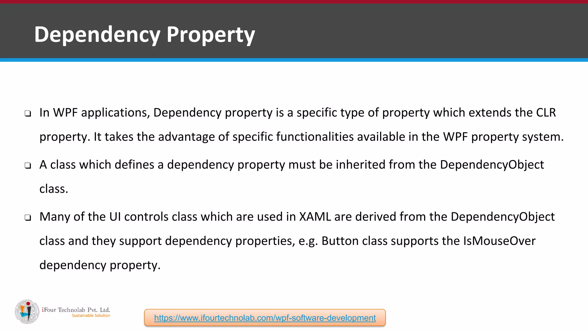 ❑ Dependency Property ❏ In WPF applications, Dependency property is a specific type of property which extends the CLR property. It takes the advantage of specific functionalities available in the WPF property system. ❏ A class which defines a dependency property must be inherited from the DependencyObject class. ❏ Many of the UI controls class which are used in XAML are derived from the DependencyObject class and they support dependency properties, e.g. Button class supports the IsMouseOver dependency property. https://www.ifourtechnolab.com/wpf-software-development 