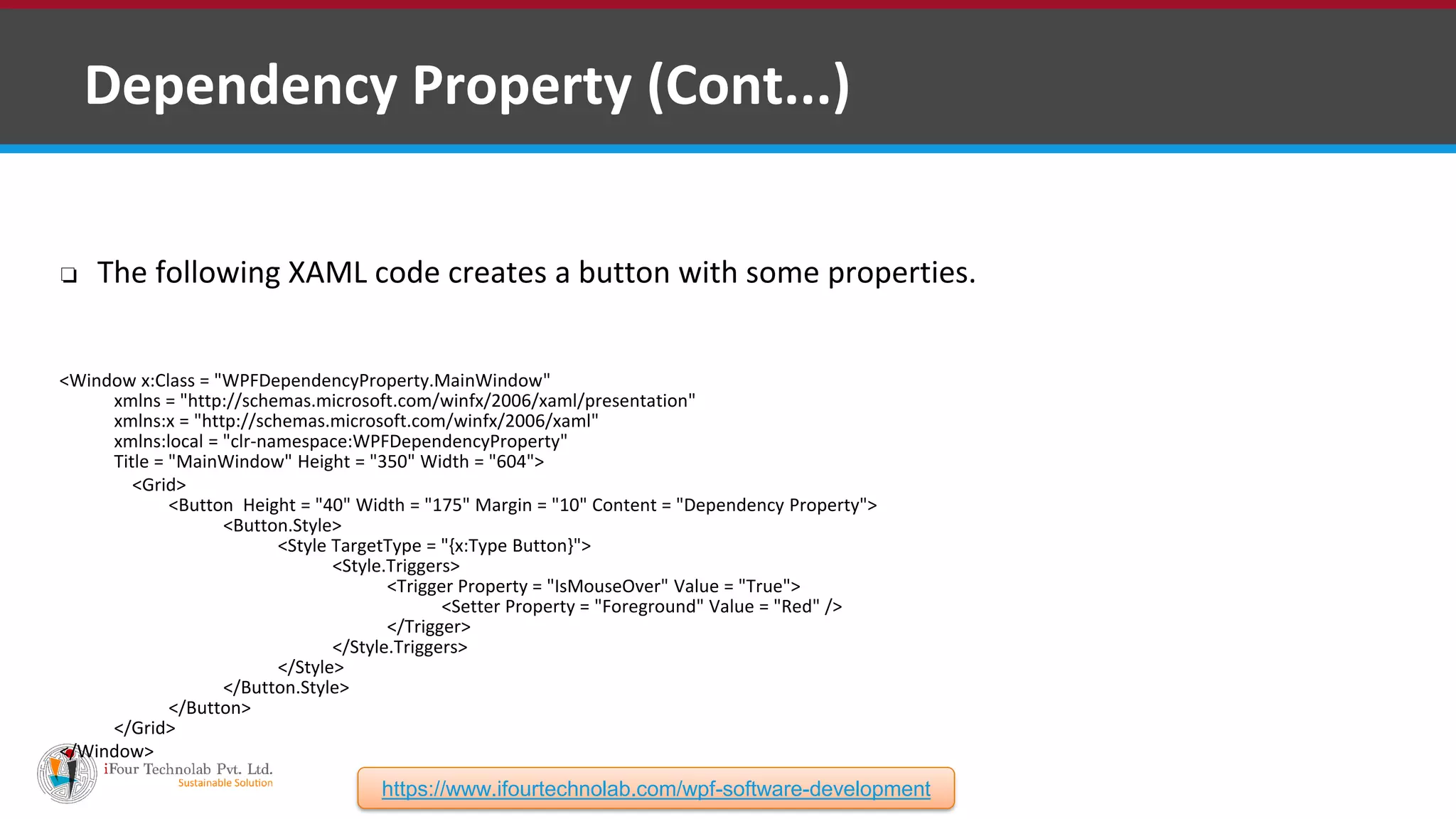 ❑ Dependency Property (Cont...) ❏ The following XAML code creates a button with some properties. <Window x:Class = "WPFDependencyProperty.MainWindow" xmlns = "http://schemas.microsoft.com/winfx/2006/xaml/presentation" xmlns:x = "http://schemas.microsoft.com/winfx/2006/xaml" xmlns:local = "clr-namespace:WPFDependencyProperty" Title = "MainWindow" Height = "350" Width = "604"> <Grid> <Button Height = "40" Width = "175" Margin = "10" Content = "Dependency Property"> <Button.Style> <Style TargetType = "{x:Type Button}"> <Style.Triggers> <Trigger Property = "IsMouseOver" Value = "True"> <Setter Property = "Foreground" Value = "Red" /> </Trigger> </Style.Triggers> </Style> </Button.Style> </Button> </Grid> </Window> https://www.ifourtechnolab.com/wpf-software-development 