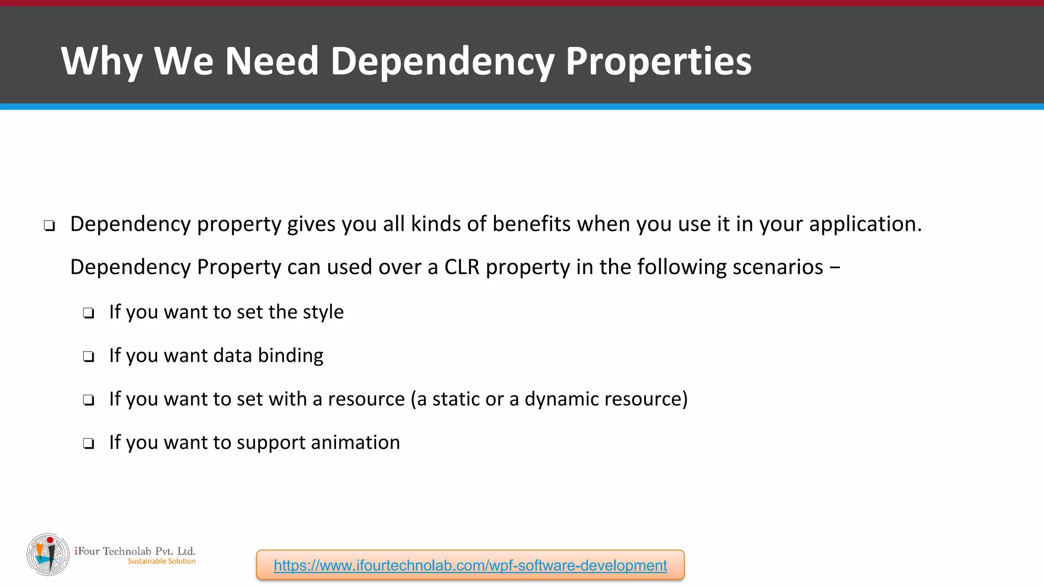 ❑ Why We Need Dependency Properties ❏ Dependency property gives you all kinds of benefits when you use it in your application. Dependency Property can used over a CLR property in the following scenarios − ❏ If you want to set the style ❏ If you want data binding ❏ If you want to set with a resource (a static or a dynamic resource) ❏ If you want to support animation https://www.ifourtechnolab.com/wpf-software-development 