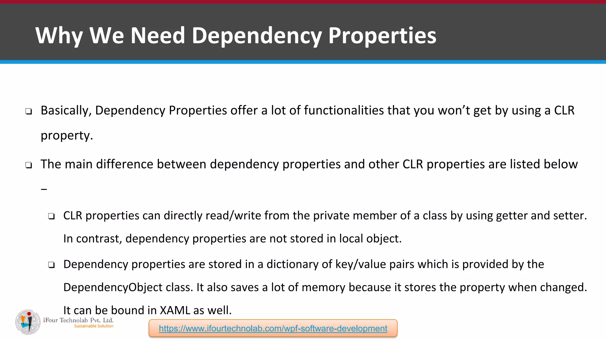 ❑ Why We Need Dependency Properties ❏ Basically, Dependency Properties offer a lot of functionalities that you won’t get by using a CLR property. ❏ The main difference between dependency properties and other CLR properties are listed below − ❏ CLR properties can directly read/write from the private member of a class by using getter and setter. In contrast, dependency properties are not stored in local object. ❏ Dependency properties are stored in a dictionary of key/value pairs which is provided by the DependencyObject class. It also saves a lot of memory because it stores the property when changed. It can be bound in XAML as well. https://www.ifourtechnolab.com/wpf-software-development 