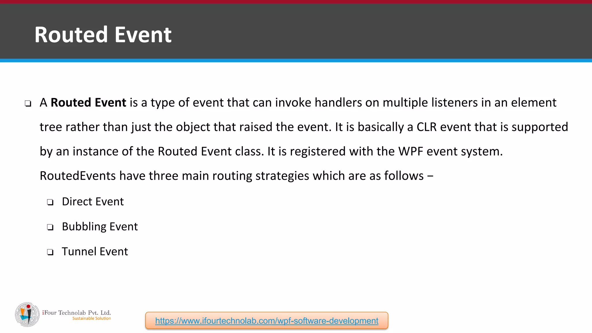 ❑ Routed Event ❏ A Routed Event is a type of event that can invoke handlers on multiple listeners in an element tree rather than just the object that raised the event. It is basically a CLR event that is supported by an instance of the Routed Event class. It is registered with the WPF event system. RoutedEvents have three main routing strategies which are as follows − ❏ Direct Event ❏ Bubbling Event ❏ Tunnel Event https://www.ifourtechnolab.com/wpf-software-development 