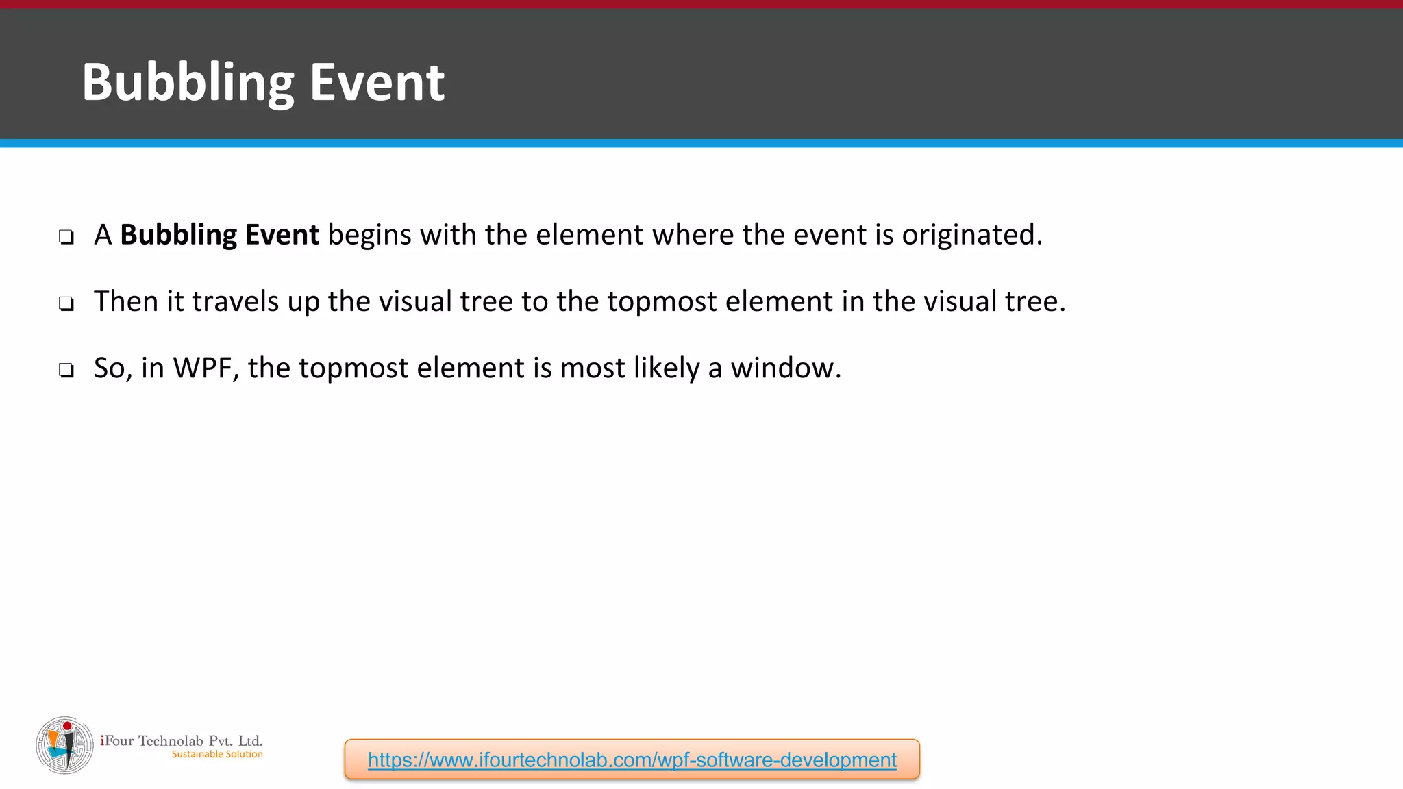 ❑ Bubbling Event ❏ A Bubbling Event begins with the element where the event is originated. ❏ Then it travels up the visual tree to the topmost element in the visual tree. ❏ So, in WPF, the topmost element is most likely a window. https://www.ifourtechnolab.com/wpf-software-development 