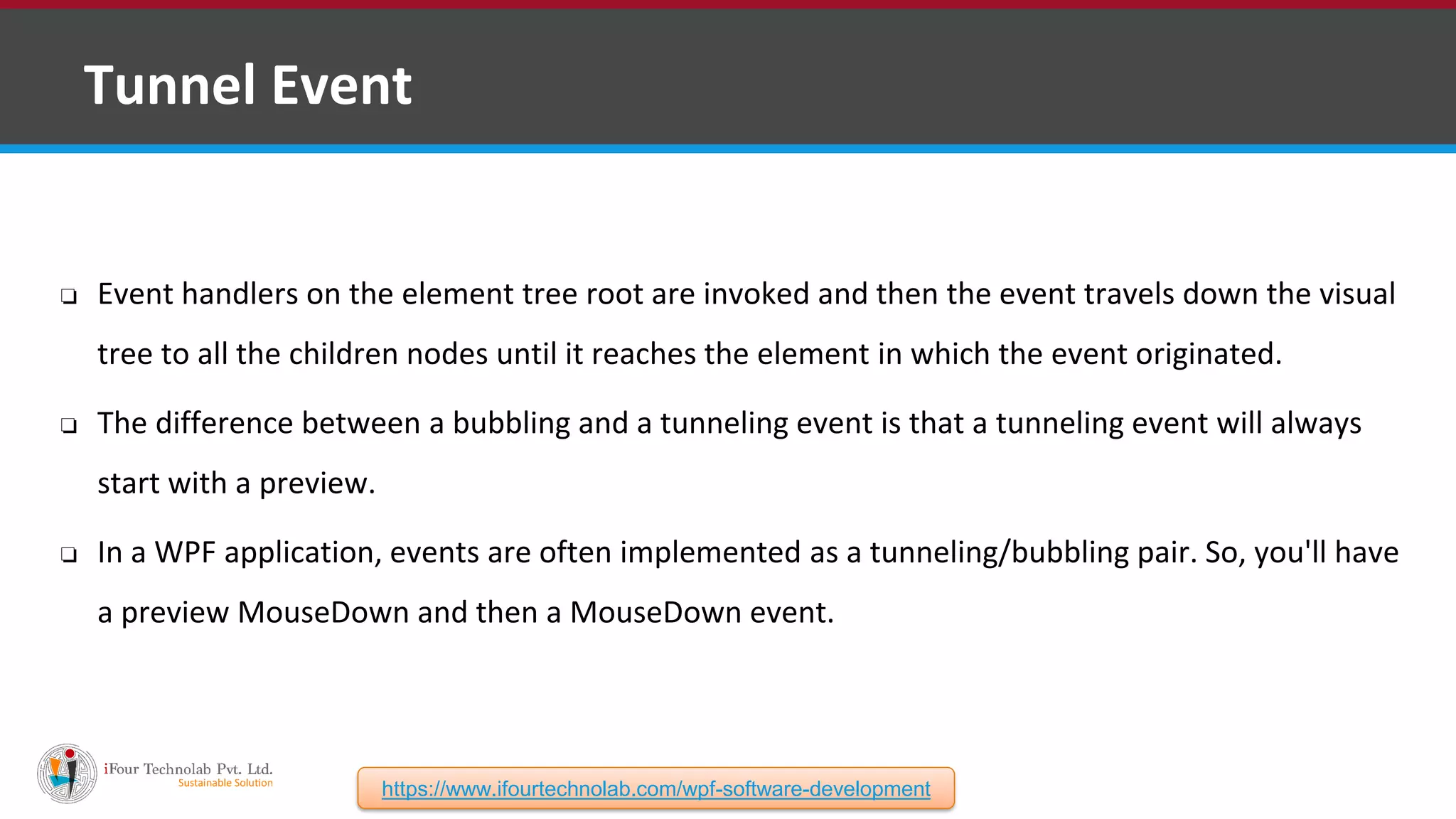 ❑ Tunnel Event ❏ Event handlers on the element tree root are invoked and then the event travels down the visual tree to all the children nodes until it reaches the element in which the event originated. ❏ The difference between a bubbling and a tunneling event is that a tunneling event will always start with a preview. ❏ In a WPF application, events are often implemented as a tunneling/bubbling pair. So, you'll have a preview MouseDown and then a MouseDown event. https://www.ifourtechnolab.com/wpf-software-development 