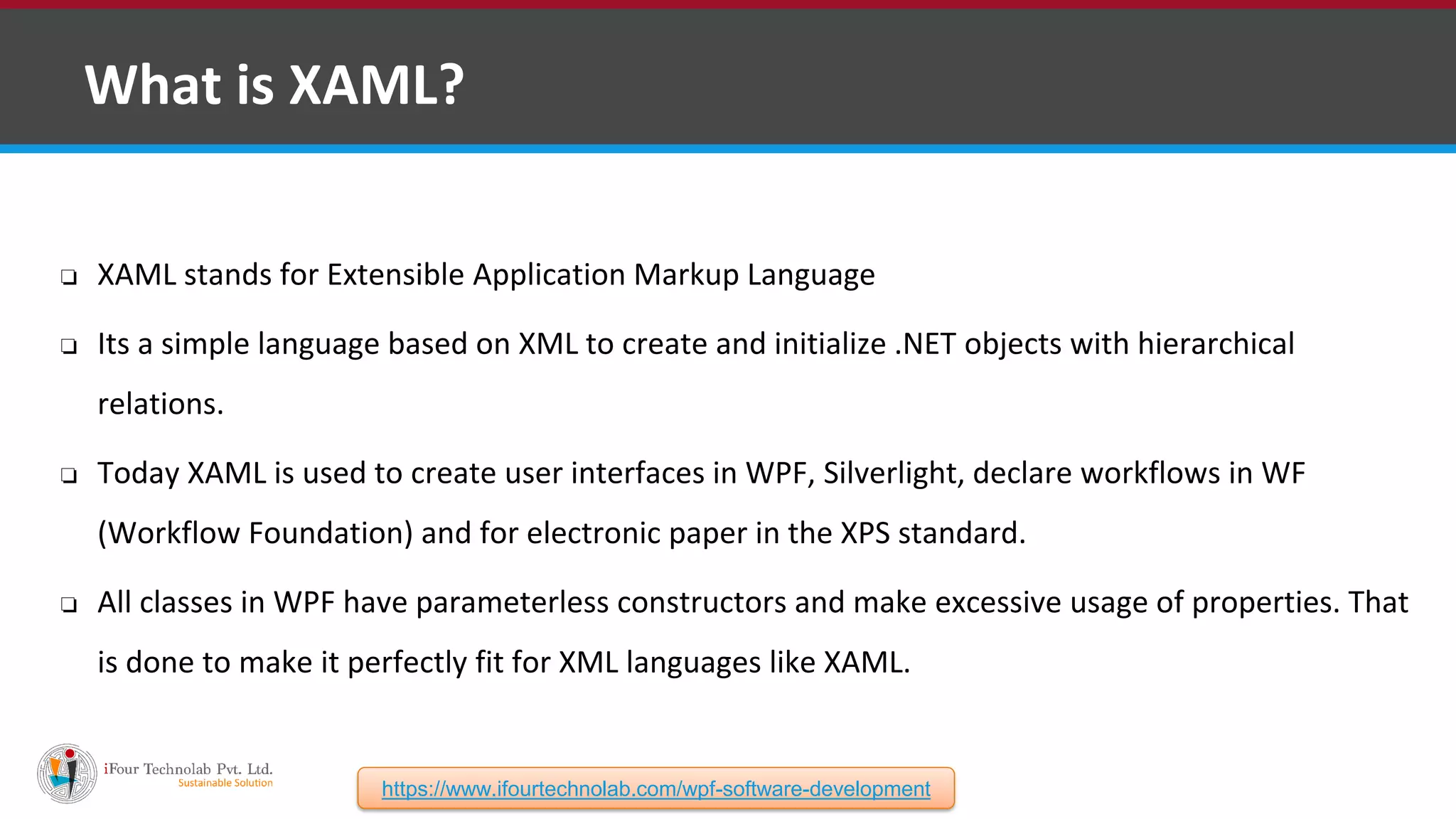 ❑ What is XAML? ❏ XAML stands for Extensible Application Markup Language ❏ Its a simple language based on XML to create and initialize .NET objects with hierarchical relations. ❏ Today XAML is used to create user interfaces in WPF, Silverlight, declare workflows in WF (Workflow Foundation) and for electronic paper in the XPS standard. ❏ All classes in WPF have parameterless constructors and make excessive usage of properties. That is done to make it perfectly fit for XML languages like XAML. https://www.ifourtechnolab.com/wpf-software-development 