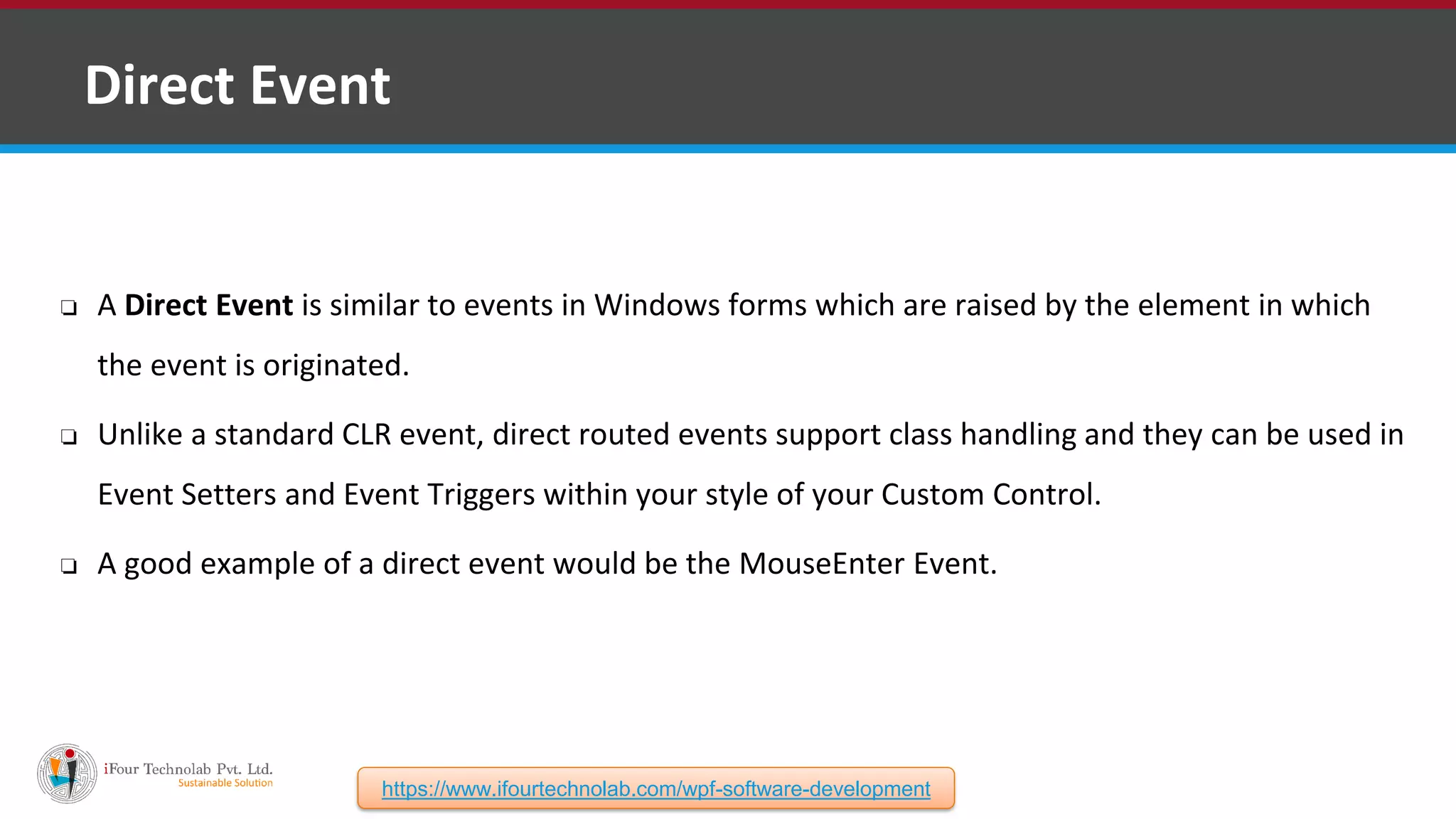 ❑ Direct Event ❏ A Direct Event is similar to events in Windows forms which are raised by the element in which the event is originated. ❏ Unlike a standard CLR event, direct routed events support class handling and they can be used in Event Setters and Event Triggers within your style of your Custom Control. ❏ A good example of a direct event would be the MouseEnter Event. https://www.ifourtechnolab.com/wpf-software-development 