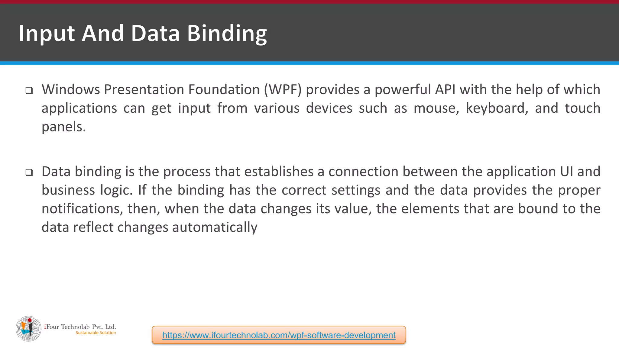  Windows Presentation Foundation (WPF) provides a powerful API with the help of which applications can get input from various devices such as mouse, keyboard, and touch panels.  Data binding is the process that establishes a connection between the application UI and business logic. If the binding has the correct settings and the data provides the proper notifications, then, when the data changes its value, the elements that are bound to the data reflect changes automatically https://www.ifourtechnolab.com/wpf-software-development 