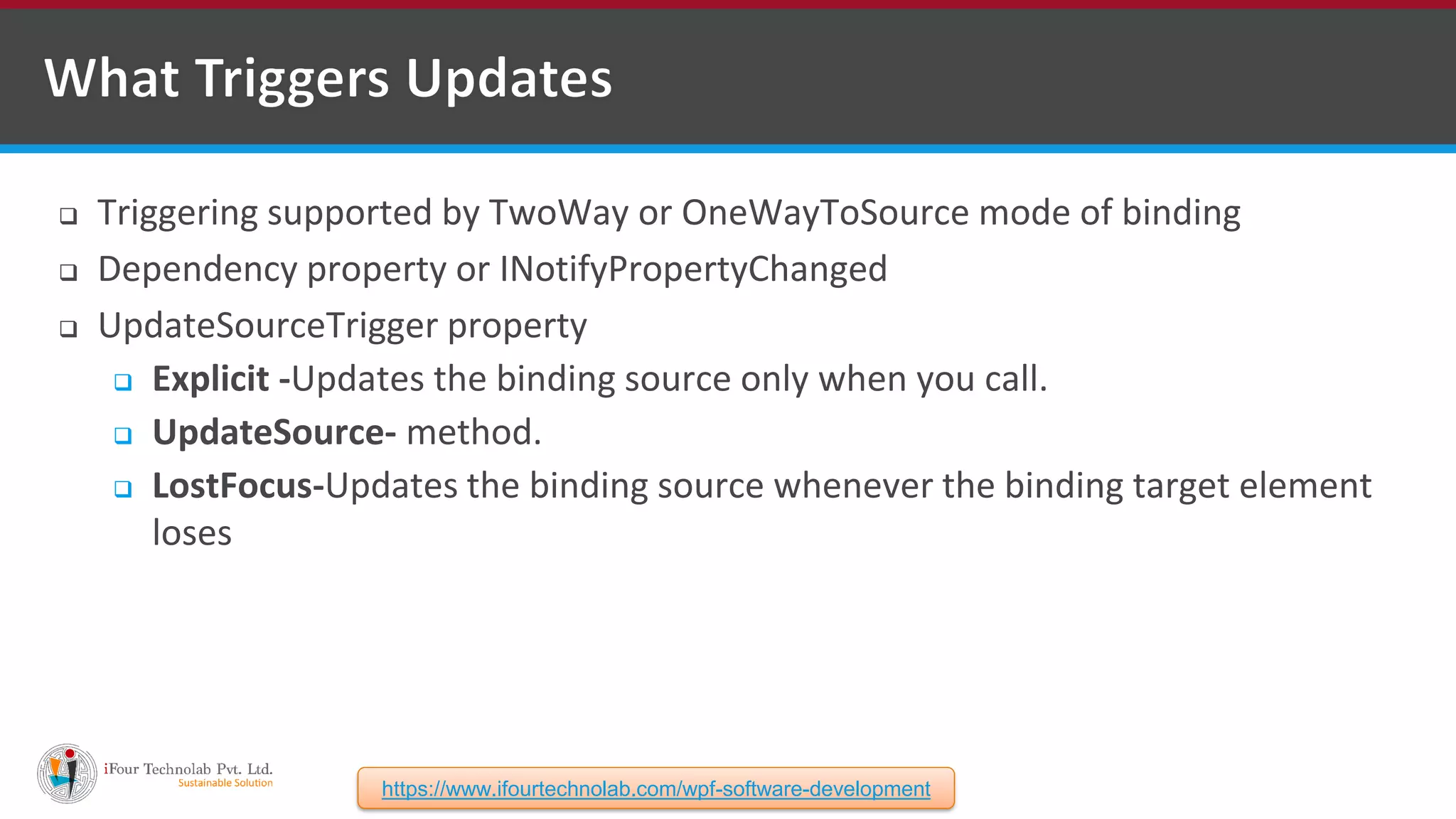  Triggering supported by TwoWay or OneWayToSource mode of binding  Dependency property or INotifyPropertyChanged  UpdateSourceTrigger property  Explicit -Updates the binding source only when you call.  UpdateSource- method.  LostFocus-Updates the binding source whenever the binding target element loses https://www.ifourtechnolab.com/wpf-software-development 