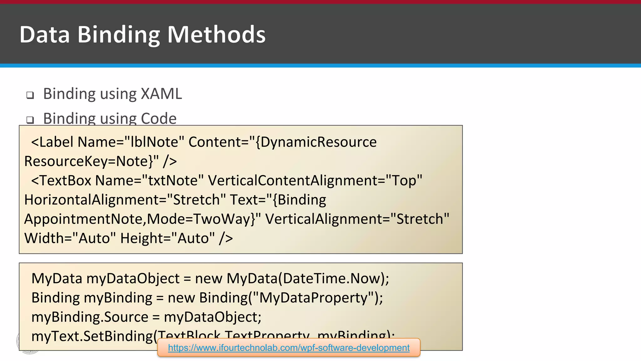  Binding using XAML  Binding using Code <Label Name="lblNote" Content="{DynamicResource ResourceKey=Note}" /> <TextBox Name="txtNote" VerticalContentAlignment="Top" HorizontalAlignment="Stretch" Text="{Binding AppointmentNote,Mode=TwoWay}" VerticalAlignment="Stretch" Width="Auto" Height="Auto" /> MyData myDataObject = new MyData(DateTime.Now); Binding myBinding = new Binding("MyDataProperty"); myBinding.Source = myDataObject; myText.SetBinding(TextBlock.TextProperty, myBinding); https://www.ifourtechnolab.com/wpf-software-development 