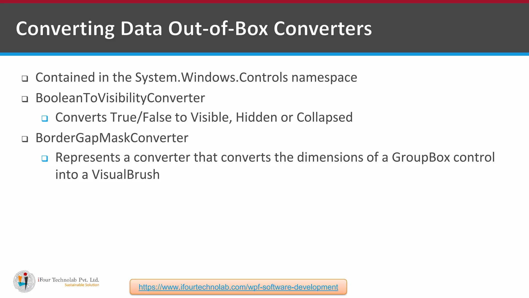  Contained in the System.Windows.Controls namespace  BooleanToVisibilityConverter  Converts True/False to Visible, Hidden or Collapsed  BorderGapMaskConverter  Represents a converter that converts the dimensions of a GroupBox control into a VisualBrush https://www.ifourtechnolab.com/wpf-software-development 
