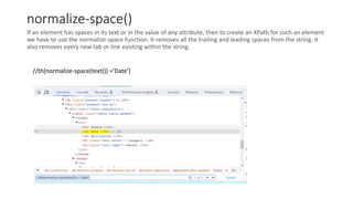 normalize-space()
If an element has spaces in its text or in the value of any attribute, then to create an XPath for such an element
we have to use the normalize-space function. It removes all the trailing and leading spaces from the string. It
also removes every new tab or line existing within the string.
//th[normalize-space(text()) ='Date']
 