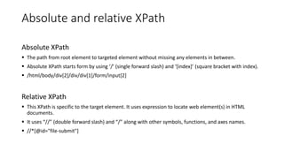 Absolute and relative XPath
Absolute XPath
▪ The path from root element to targeted element without missing any elements in between.
▪ Absolute XPath starts form by using ‘/’ (single forward slash) and ‘[index]’ (square bracket with index).
▪ /html/body/div[2]/div/div[1]/form/input[2]
Relative XPath
▪ This XPath is specific to the target element. It uses expression to locate web element(s) in HTML
documents.
▪ It uses “//” (double forward slash) and “/” along with other symbols, functions, and axes names.
▪ //*[@id="file-submit"]
 