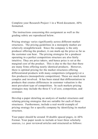 Complete your Research Project 1 in a Word document, APA
formatted.
The instructions concerning this assignment as well as the
grading rubric are reproduced below.
Pricing strategy varies significantly across different market
structures. The pricing guidelines in a monopoly market are
relatively straightforward. Since the company is the only
producer offering the product, it can mark-up the price as far as
the customer can bear. The pricing strategies for a producer
operating in a perfect competition structure are also fairly
intuitive. They are price takers, and hence price is set at the
marginal cost of the product. This is due to the fact that there
are many firms offering nearly identical products. However,
there is optimal pricing for the market structures offering
differentiated products with many competitors (oligopoly) or a
few producers (monopolistic competition). These are much more
complex and involved. It has been stated that differentiation in
products that creates differences in customer valuation is the
most prevalent type of competition. In such markets pricing
strategies may include the three C’s of cost, competition, and
customer.
Develop a paper detailing an analysis of market structures and
relating pricing strategies that are suitable for each of these
structures. Furthermore, include a real-world example of
pricing strategy for a specific company by identifying its market
structure.
Your paper should be around 10 double spaced pages, in APA
Format. Your paper needs to include at least three scholarly
sources, i.e. peer reviewed articles and structured as follows:
 