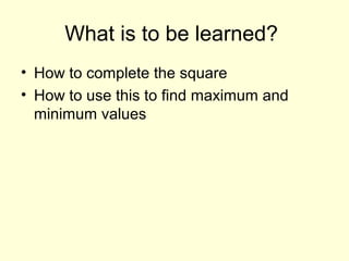 What is to be learned?
• How to complete the square
• How to use this to find maximum and
minimum values
 