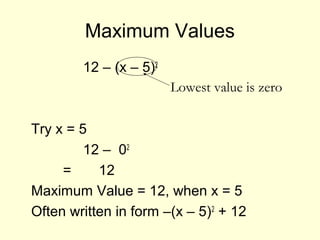 Maximum Values
12 – (x – 5)2
Try x = 5
12 – 02
= 12
Maximum Value = 12, when x = 5
Often written in form –(x – 5)2
+ 12
Lowest value is zero
 