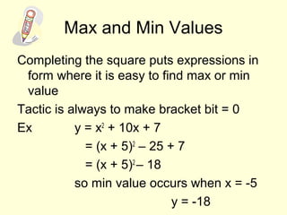 Max and Min Values
Completing the square puts expressions in
form where it is easy to find max or min
value
Tactic is always to make bracket bit = 0
Ex y = x2
+ 10x + 7
= (x + 5)2
– 25 + 7
= (x + 5)2
– 18
so min value occurs when x = -5
y = -18
 