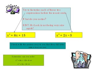 Try to factorise each of these two expressions before the music ends. What do you notice? HINT: Mr Lock is not being very nice again! x ²  + 8x + 15 x ²  + 2x - 5 Check with the person next to you that they did it the same way as you. Extension: can you solve  x ²  + 8x + 15= 0 or x ²  + 2x - 5= 0 